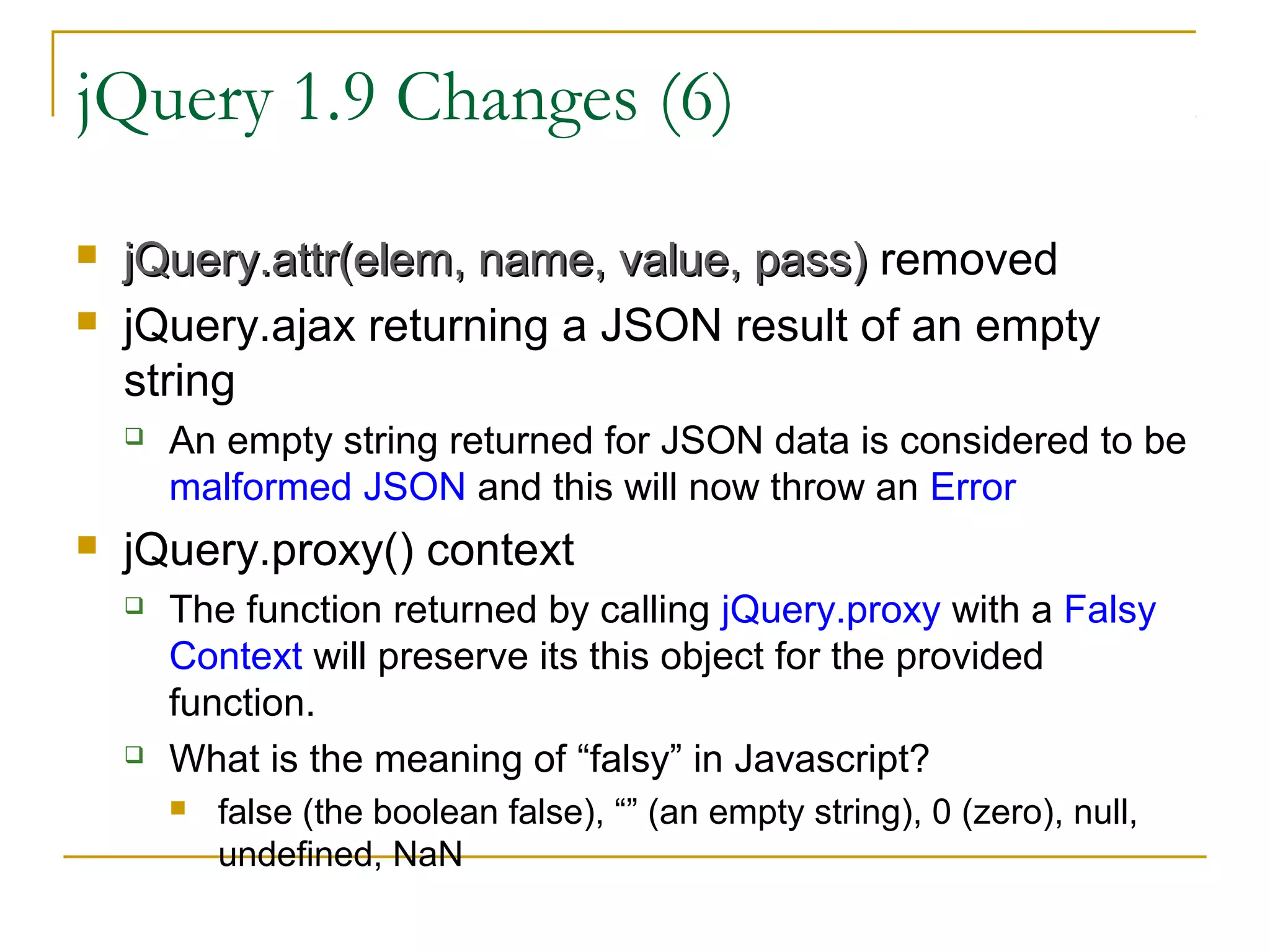 jQuery 1.9 Changes (6)



jQuery.attr(elem, name, value, pass) removed
jQuery.ajax returning a JSON result of an empty
string




An empty string returned for JSON data is considered to be
malformed JSON and this will now throw an Error

jQuery.proxy() context




The function returned by calling jQuery.proxy with a Falsy
Context will preserve its this object for the provided
function.
What is the meaning of “falsy” in Javascript?


false (the boolean false), “” (an empty string), 0 (zero), null,
undefined, NaN

 