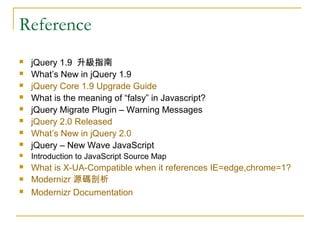 Reference



jQuery 1.9 升級指南
What’s New in jQuery 1.9
jQuery Core 1.9 Upgrade Guide
What is the meaning of “falsy” in Javascript?
jQuery Migrate Plugin – Warning Messages
jQuery 2.0 Released
What’s New in jQuery 2.0
jQuery – New Wave JavaScript



Introduction to JavaScript Source Map



What is X-UA-Compatible when it references IE=edge,chrome=1?
Modernizr 源碼剖析
Modernizr Documentation












 