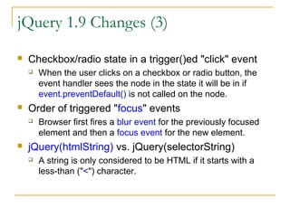 jQuery 1.9 Changes (3)


Checkbox/radio state in a trigger()ed "click" event




Order of triggered "focus" events




When the user clicks on a checkbox or radio button, the
event handler sees the node in the state it will be in if
event.preventDefault() is not called on the node.
Browser first fires a blur event for the previously focused
element and then a focus event for the new element.

jQuery(htmlString) vs. jQuery(selectorString)


A string is only considered to be HTML if it starts with a
less-than ("<") character.

 