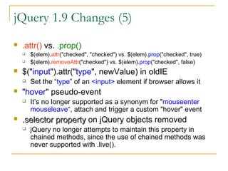 jQuery 1.9 Changes (5)


.attr() vs. .prop()





$("input").attr("type", newValue) in oldIE




Set the “type” of an <input> element if browser allows it

"hover" pseudo-event




$(elem).attr("checked", "checked") vs. $(elem).prop("checked", true)
$(elem).removeAttr("checked") vs. $(elem).prop("checked", false)

It’s no longer supported as a synonym for "mouseenter
mouseleave“, attach and trigger a custom "hover" event

.selector property on jQuery objects removed


jQuery no longer attempts to maintain this property in
chained methods, since the use of chained methods was
never supported with .live().

 