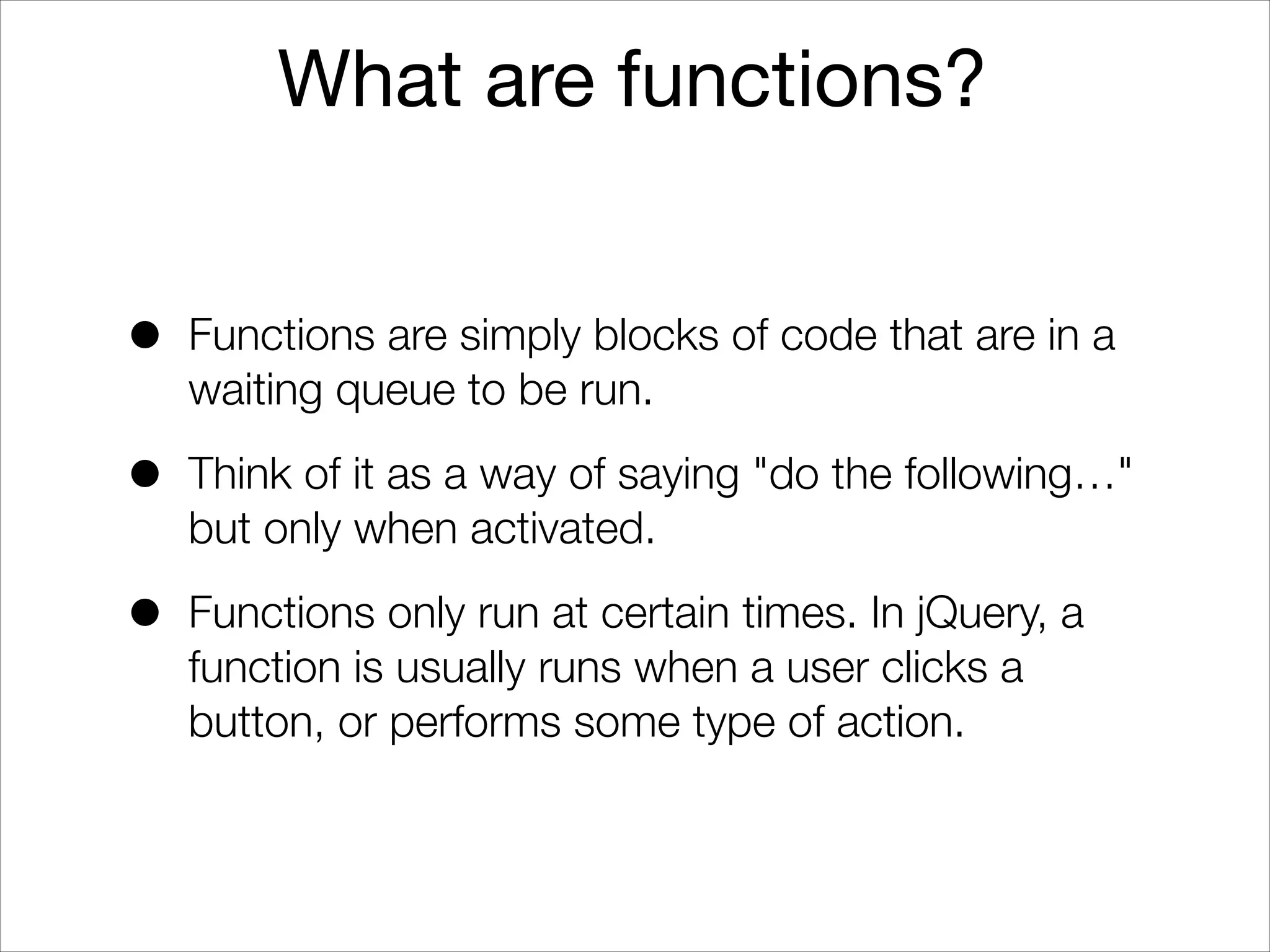What are functions?
•

Functions are simply blocks of code that are in a
waiting queue to be run.

•

Think of it as a way of saying "do the following…"
but only when activated.

•

Functions only run at certain times. In jQuery, a
function is usually runs when a user clicks a
button, or performs some type of action.

 