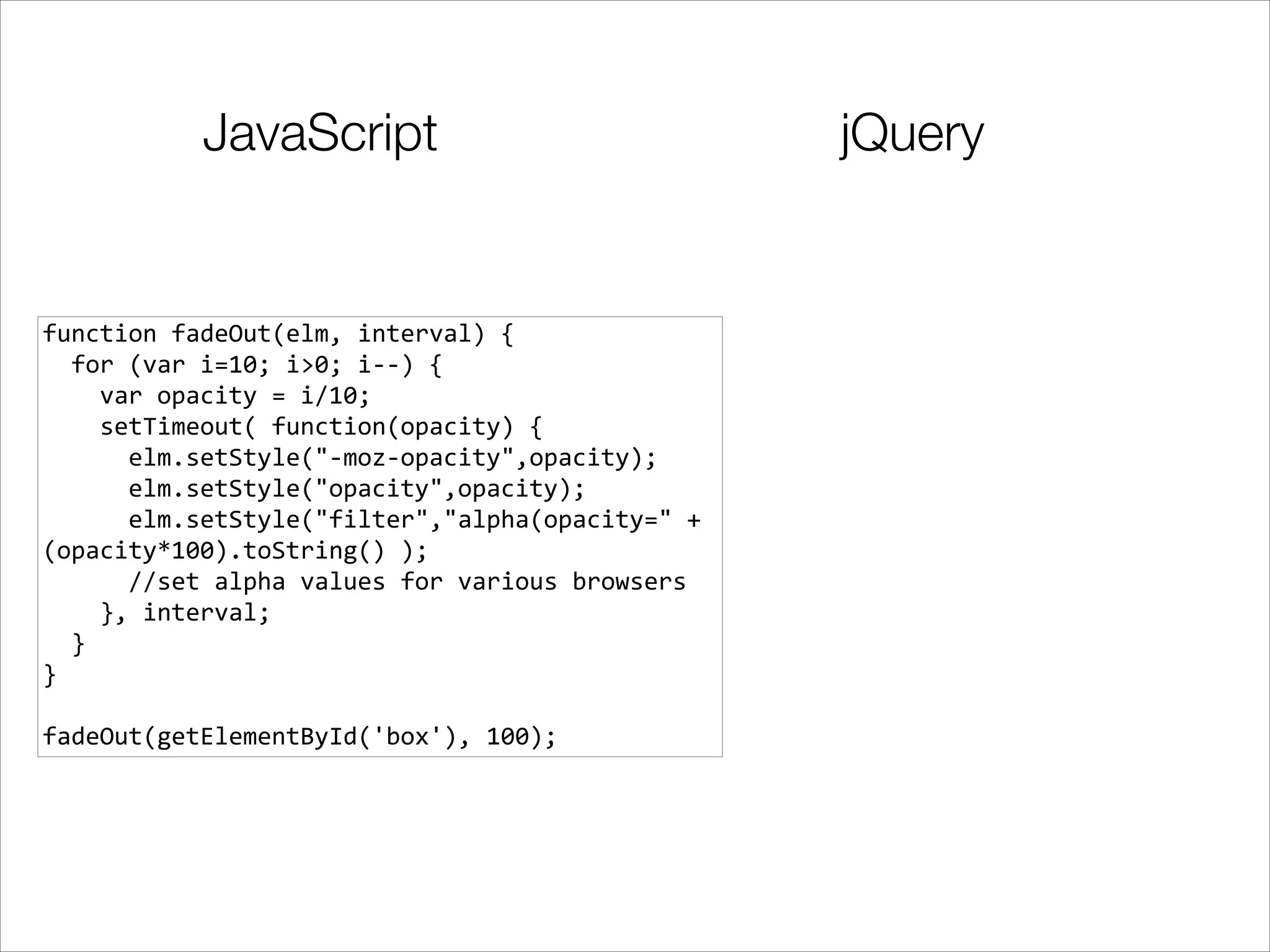 JavaScript

function	
  fadeOut(elm,	
  interval)	
  {	
  
	
  	
  for	
  (var	
  i=10;	
  i>0;	
  i-­‐-­‐)	
  {	
  
	
  	
  	
  	
  var	
  opacity	
  =	
  i/10;	
  
	
  	
  	
  	
  setTimeout(	
  function(opacity)	
  {	
  
	
  	
  	
  	
  	
  	
  elm.setStyle("-­‐moz-­‐opacity",opacity);	
  
	
  	
  	
  	
  	
  	
  elm.setStyle("opacity",opacity);	
  
	
  	
  	
  	
  	
  	
  elm.setStyle("filter","alpha(opacity="	
  +	
  
(opacity*100).toString()	
  );	
  
	
  	
  	
  	
  	
  	
  //set	
  alpha	
  values	
  for	
  various	
  browsers	
  
	
  	
  	
  	
  },	
  interval;	
  
	
  	
  }	
  
}	
  

!
fadeOut(getElementById('box'),	
  100);

jQuery

 