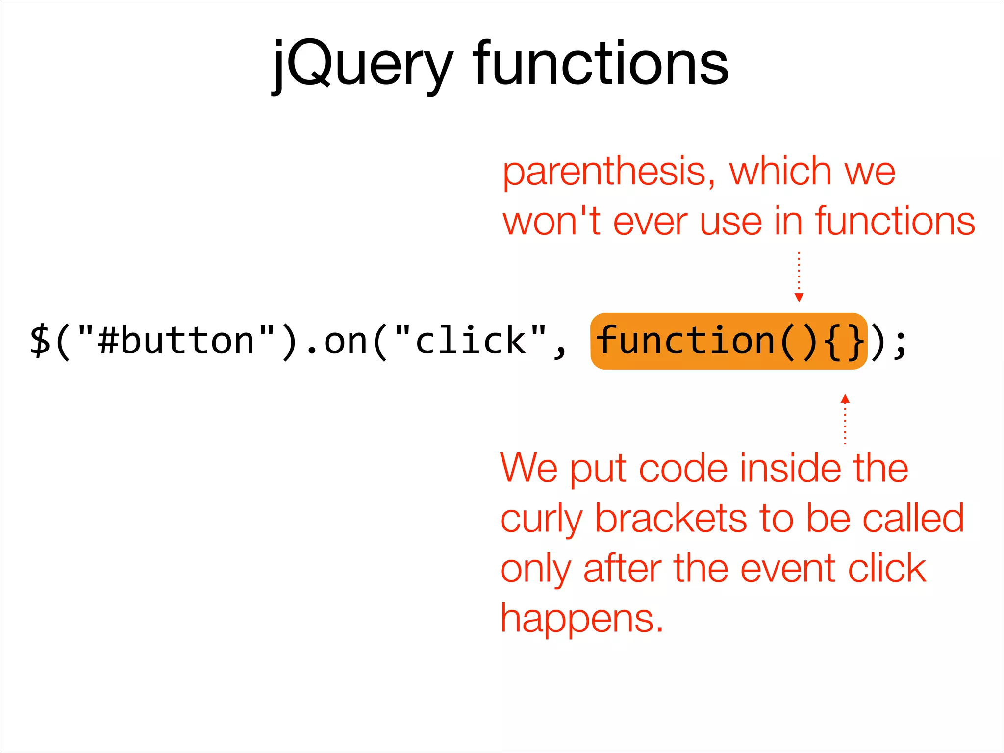 jQuery functions
parenthesis, which we
won't ever use in functions
$("#button").on("click",	
  function(){});
We put code inside the
curly brackets to be called
only after the event click
happens.

 