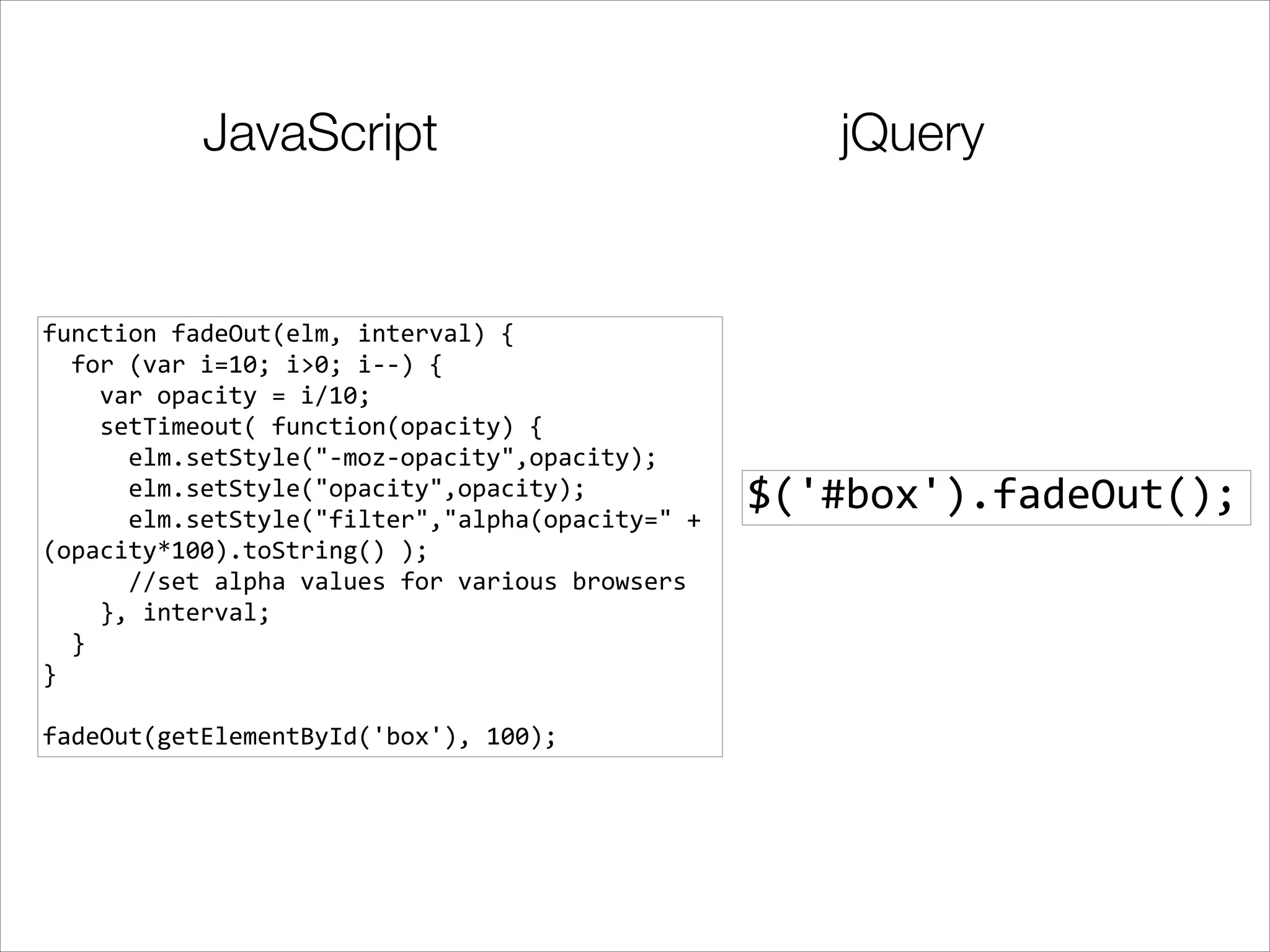 JavaScript

function	
  fadeOut(elm,	
  interval)	
  {	
  
	
  	
  for	
  (var	
  i=10;	
  i>0;	
  i-­‐-­‐)	
  {	
  
	
  	
  	
  	
  var	
  opacity	
  =	
  i/10;	
  
	
  	
  	
  	
  setTimeout(	
  function(opacity)	
  {	
  
	
  	
  	
  	
  	
  	
  elm.setStyle("-­‐moz-­‐opacity",opacity);	
  
	
  	
  	
  	
  	
  	
  elm.setStyle("opacity",opacity);	
  
	
  	
  	
  	
  	
  	
  elm.setStyle("filter","alpha(opacity="	
  +	
  
(opacity*100).toString()	
  );	
  
	
  	
  	
  	
  	
  	
  //set	
  alpha	
  values	
  for	
  various	
  browsers	
  
	
  	
  	
  	
  },	
  interval;	
  
	
  	
  }	
  
}	
  

!
fadeOut(getElementById('box'),	
  100);

jQuery

$('#box').fadeOut();

 
