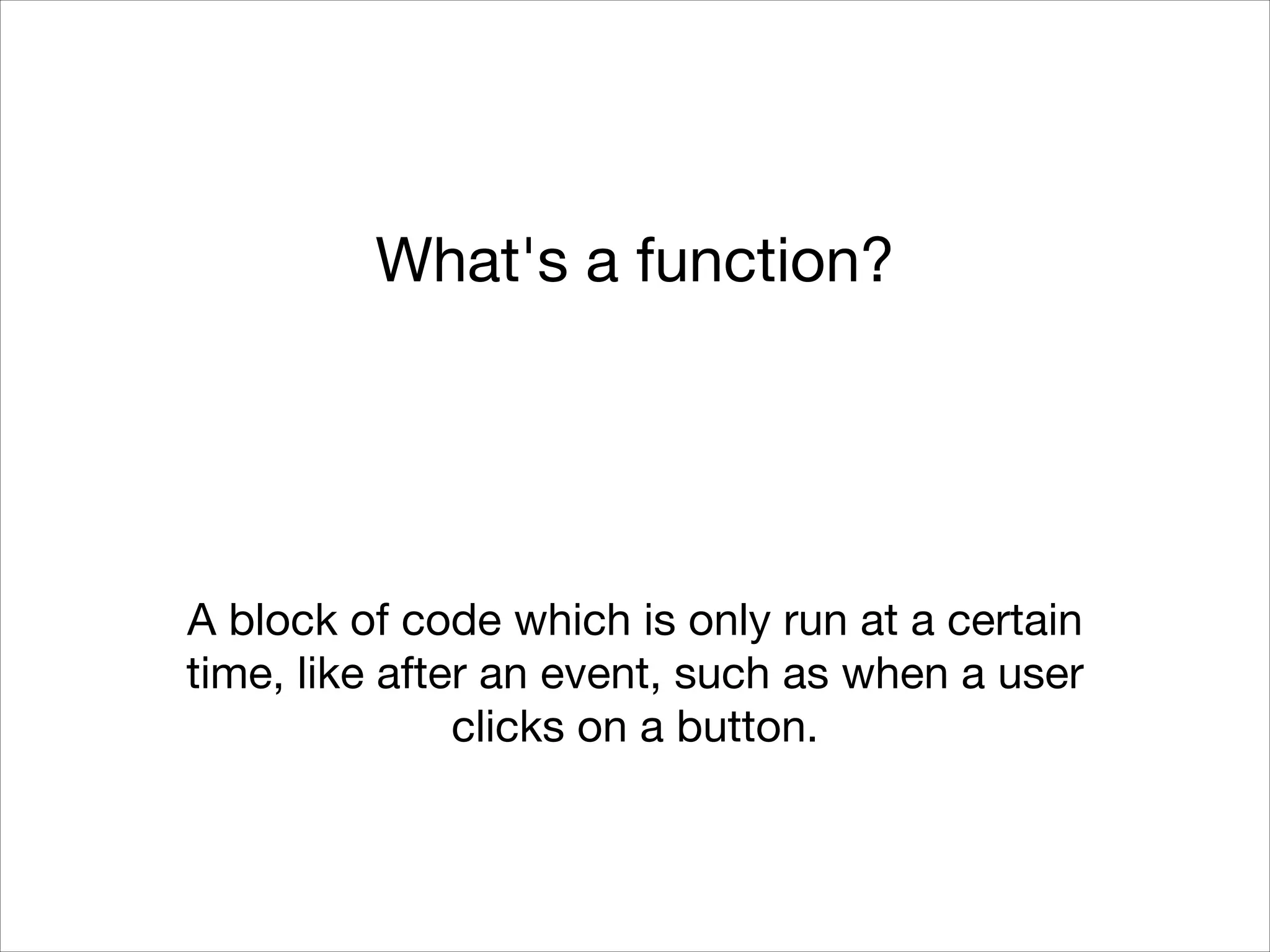 What's a function?

A block of code which is only run at a certain
time, like after an event, such as when a user
clicks on a button.

 