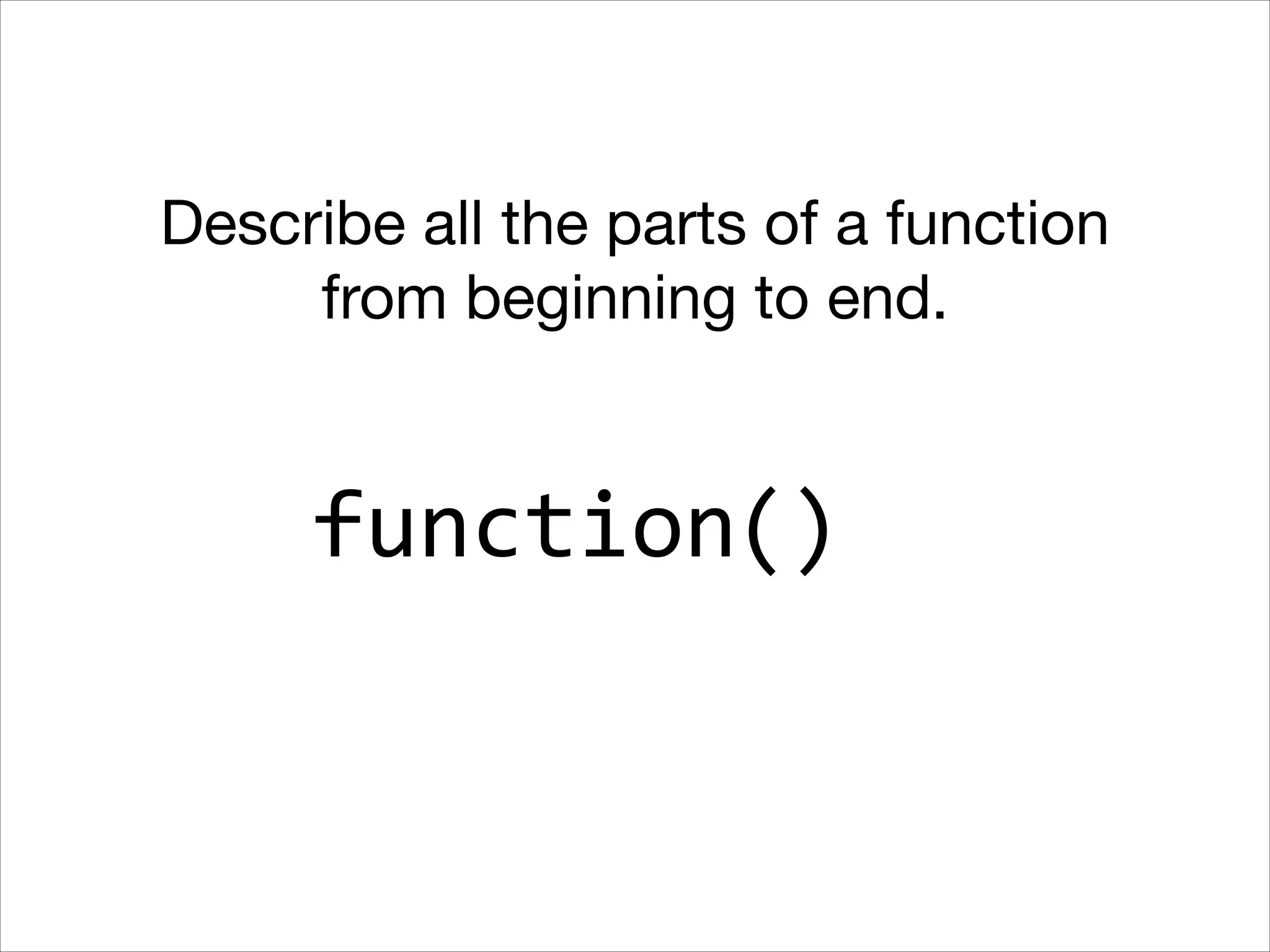 Describe all the parts of a function
from beginning to end.

function()

 