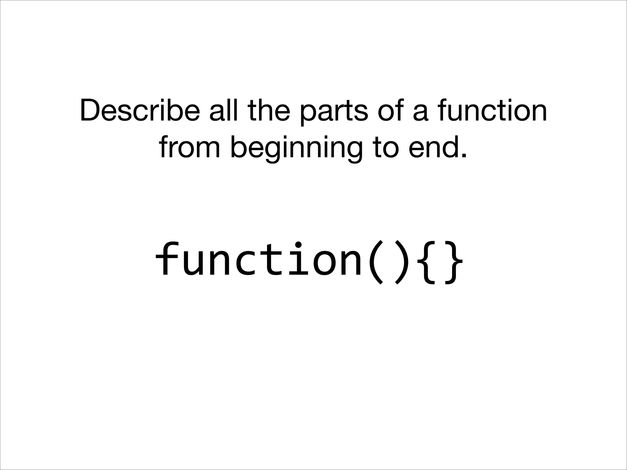 Describe all the parts of a function
from beginning to end.

function(){}

 