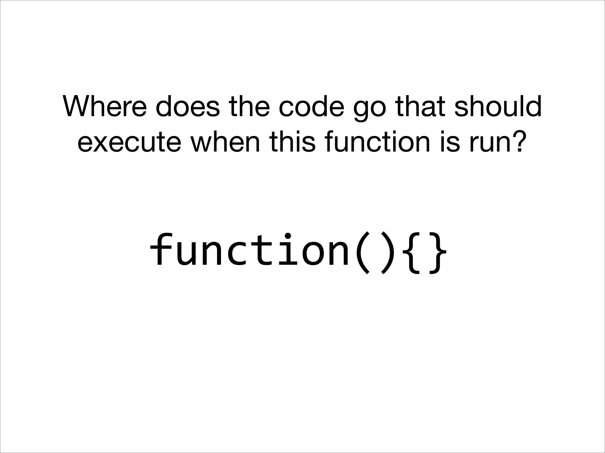 Where does the code go that should
execute when this function is run?

function(){}

 
