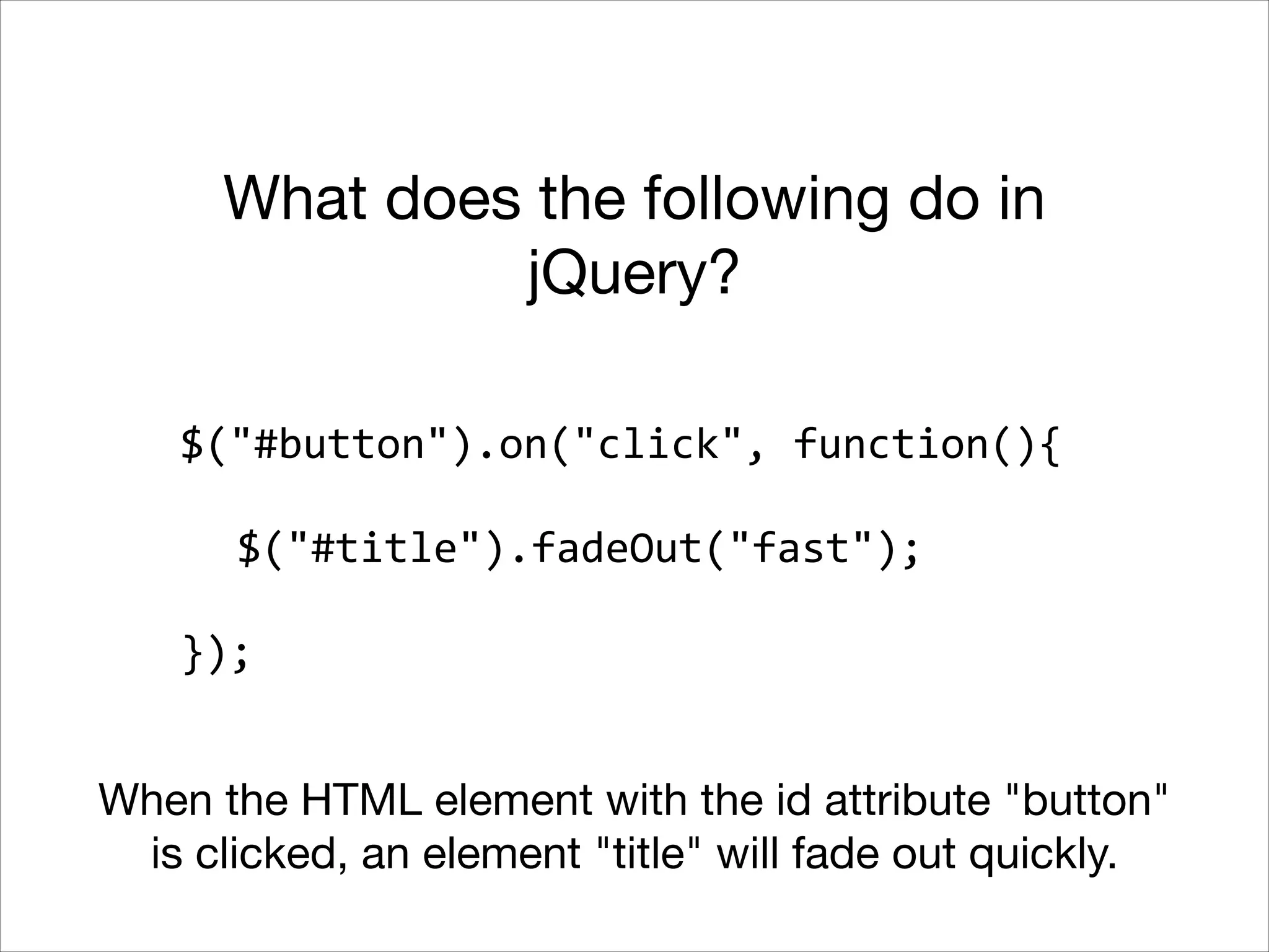 What does the following do in
jQuery?
$("#button").on("click",	
  function(){	
  
!

	
   $("#title").fadeOut("fast");	
  
!

});
When the HTML element with the id attribute "button"
is clicked, an element "title" will fade out quickly.

 