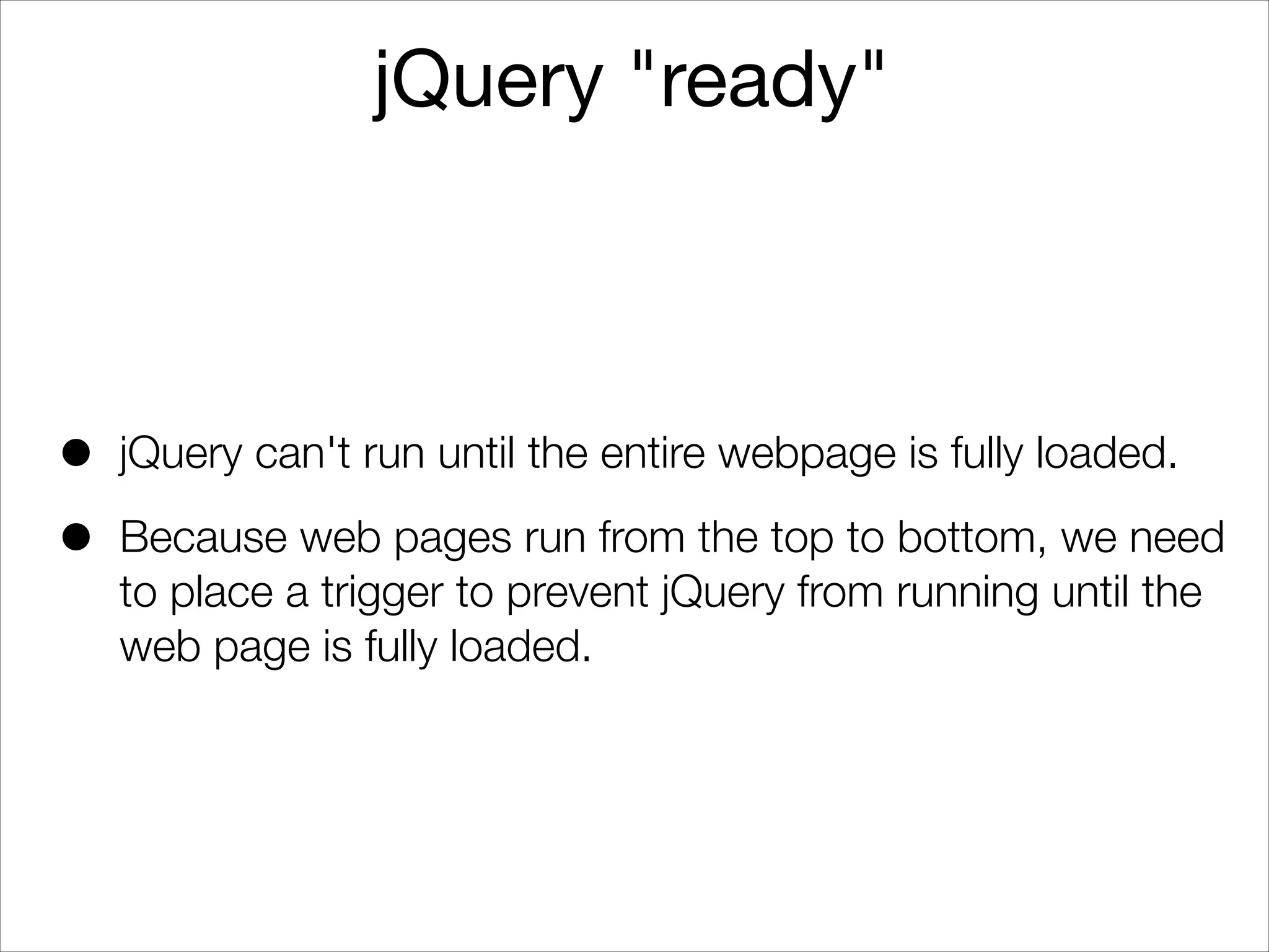 jQuery "ready"

•
•

jQuery can't run until the entire webpage is fully loaded.
Because web pages run from the top to bottom, we need
to place a trigger to prevent jQuery from running until the
web page is fully loaded.

 