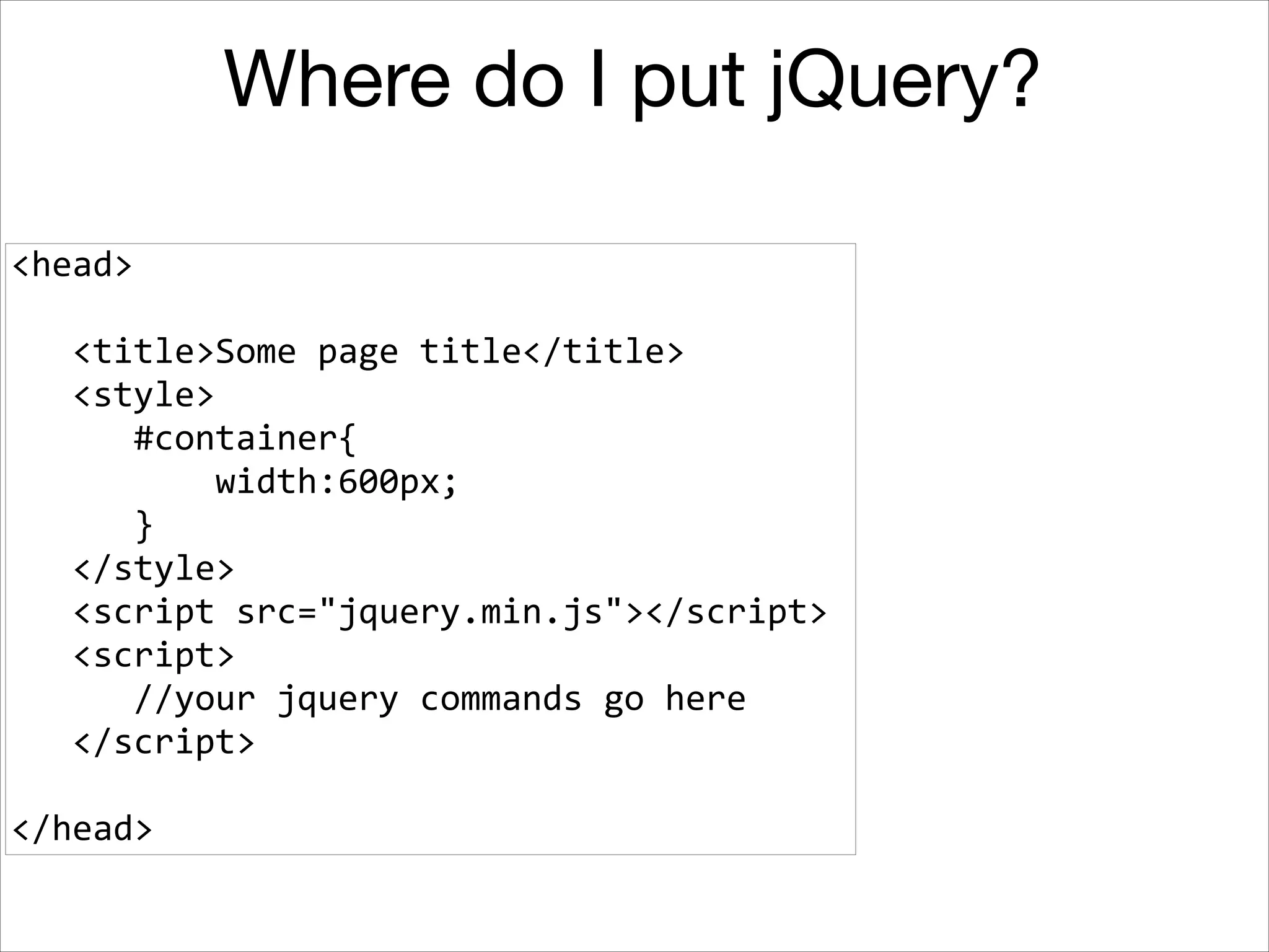 Where do I put jQuery?
<head>	
  
!

	
  	
  	
  <title>Some	
  page	
  title</title>	
  
	
  	
  	
  <style>	
  
	
  	
  	
  	
  	
  	
  #container{	
  
	
  	
  	
  	
  	
  	
  	
  	
  	
  	
  width:600px;	
  
	
  	
  	
  	
  	
  	
  }	
  
	
  	
  	
  </style>	
  
	
  	
  	
  <script	
  src="jquery.min.js"></script>	
  
	
  	
  	
  <script>	
  
	
  	
  	
  	
  	
  	
  //your	
  jquery	
  commands	
  go	
  here	
  
	
  	
  	
  </script>	
  
!

</head>

 