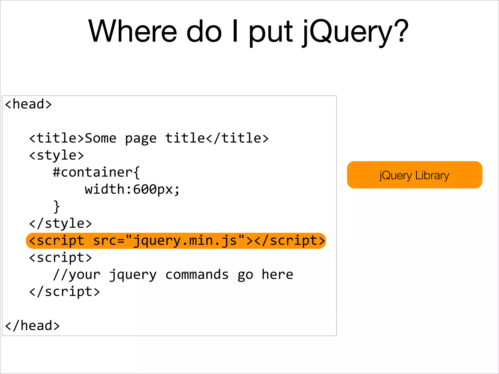 Where do I put jQuery?
<head>	
  
!

	
  	
  	
  <title>Some	
  page	
  title</title>	
  
	
  	
  	
  <style>	
  
	
  	
  	
  	
  	
  	
  #container{	
  
	
  	
  	
  	
  	
  	
  	
  	
  	
  	
  width:600px;	
  
	
  	
  	
  	
  	
  	
  }	
  
	
  	
  	
  </style>	
  
	
  	
  	
  <script	
  src="jquery.min.js"></script>	
  
	
  	
  	
  <script>	
  
	
  	
  	
  	
  	
  	
  //your	
  jquery	
  commands	
  go	
  here	
  
	
  	
  	
  </script>	
  
!

</head>

jQuery Library

 