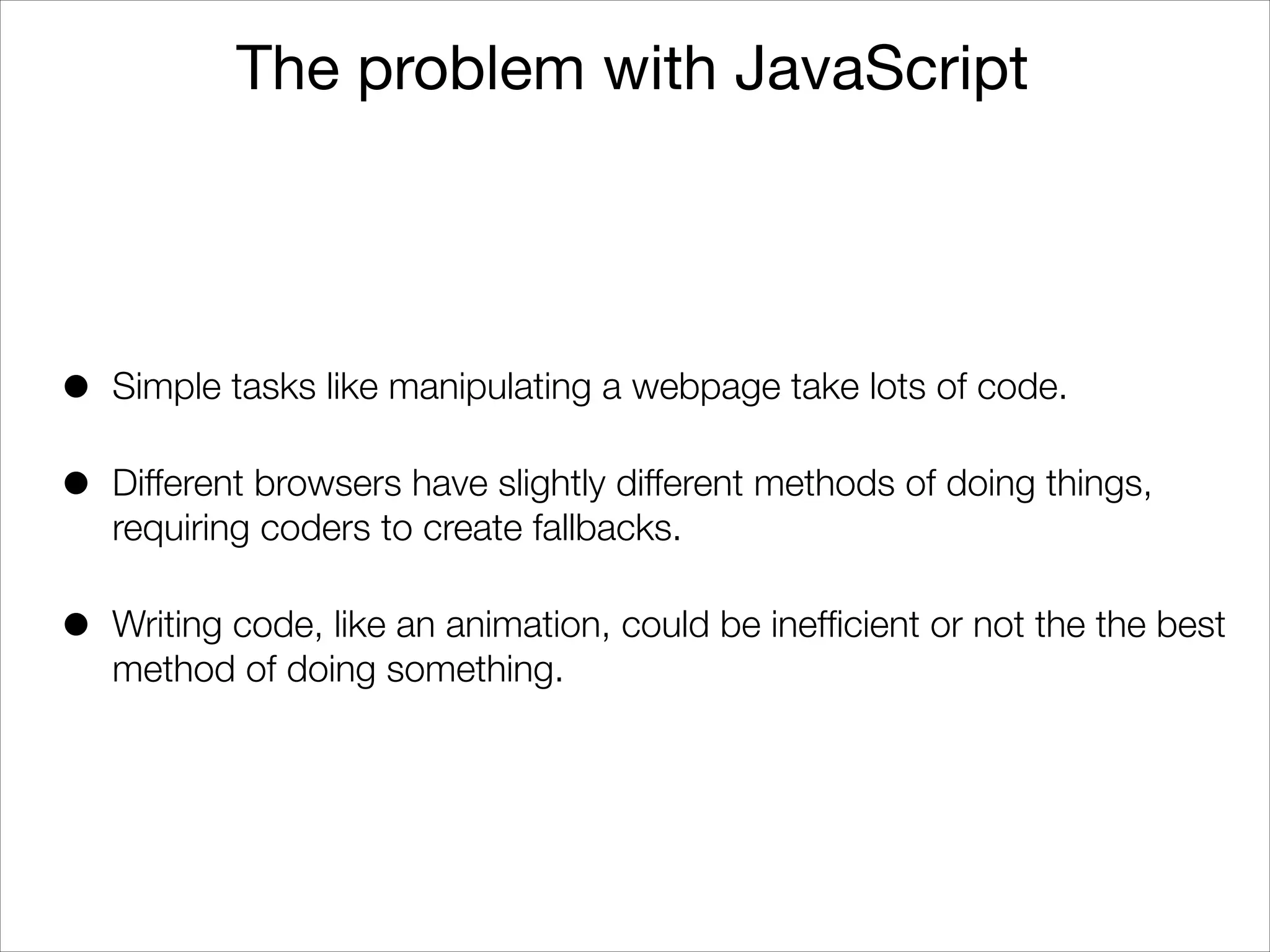 The problem with JavaScript

•

Simple tasks like manipulating a webpage take lots of code.

•

Different browsers have slightly different methods of doing things,
requiring coders to create fallbacks.

•

Writing code, like an animation, could be inefﬁcient or not the the best
method of doing something.

 
