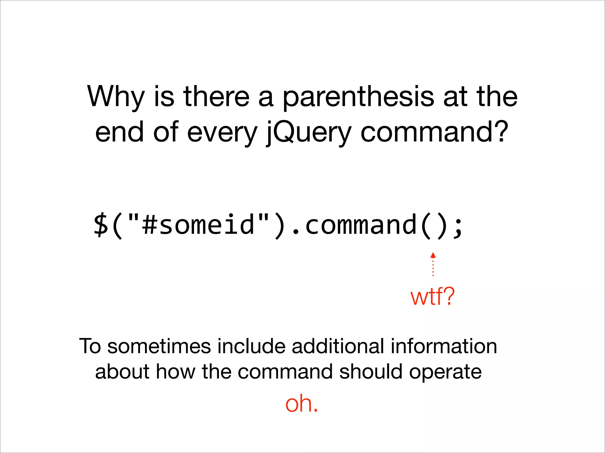 Why is there a parenthesis at the
end of every jQuery command?
$("#someid").command();
wtf?
To sometimes include additional information
about how the command should operate

oh.

 