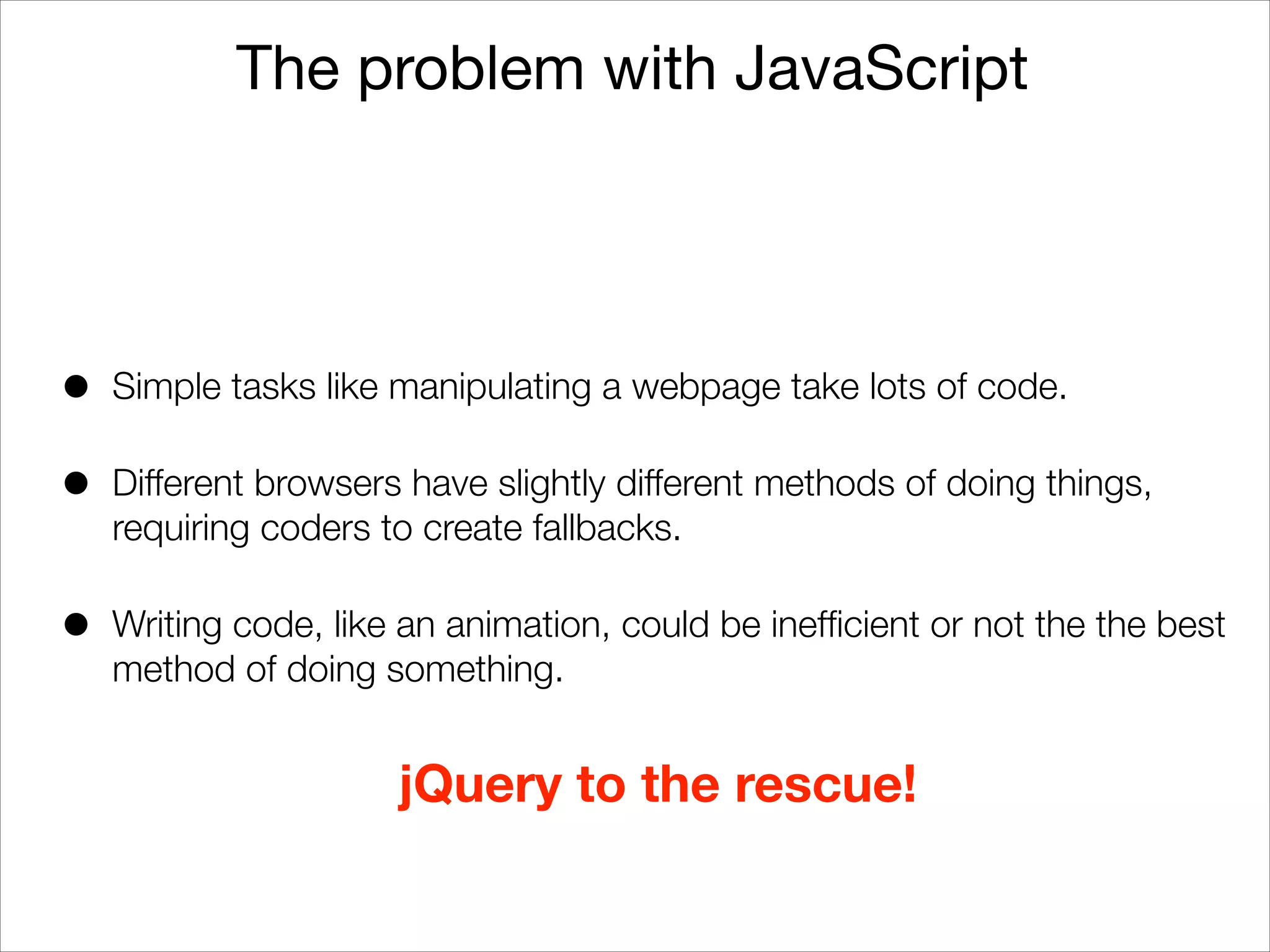 The problem with JavaScript

•

Simple tasks like manipulating a webpage take lots of code.

•

Different browsers have slightly different methods of doing things,
requiring coders to create fallbacks.

•

Writing code, like an animation, could be inefﬁcient or not the the best
method of doing something.

jQuery to the rescue!

 
