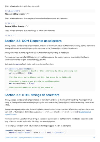 GoalKicker.com – jQuery® Notes for Professionals 13
Select all <ul> elements with class parentUl :
$('ul.parentUl')
Adjacent Sibling Selector : "+"
Select all <li> elements that are placed immediately after another <li> element:
$('li + li')
General Sibling Selector : "~"
Select all <li> elements that are siblings of other <li> elements:
$('li ~ li')
Section 2.5: DOM Elements as selectors
jQuery accepts a wide variety of parameters, and one of them is an actual DOM element. Passing a DOM element to
jQuery will cause the underlying array-like structure of the jQuery object to hold that element.
jQuery will detect that the argument is a DOM element by inspecting its nodeType.
The most common use of a DOM element is in callbacks, where the current element is passed to the jQuery
constructor in order to gain access to the jQuery API.
Such as in the each callback (note: each is an iterator function).
$(".elements").each(function(){
//the current element is bound to `this` internally by jQuery when using each
var currentElement = this;
//at this point, currentElement (or this) has access to the Native API
//construct a jQuery object with the currentElement(this)
var $currentElement = $(this);
//now $currentElement has access to the jQuery API
});
Section 2.6: HTML strings as selectors
jQuery accepts a wide variety of parameters as "selectors", and one of them is an HTML string. Passing an HTML
string to jQuery will cause the underlying array-like structure of the jQuery object to hold the resulting constructed
HTML.
jQuery uses regex to determine if the string being passed to the constructor is an HTMLstring, and also that it must
start with <. That regex is deﬁned as rquickExpr = /^(?:s*(<[wW]+>)[^>]*|#([w-]*))$/ (explanation at
regex101.com).
The most common use of an HTML string as a selector is when sets of DOM elements need to be created in code
only, often this is used by libraries for things like Modal popouts.
For example, a function which returned an anchor tag wrapped in a div as a template
function template(href,text){
return $("<div><a href='" + href + "'>" + text + "</a></div>");
 