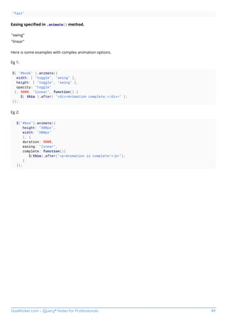 GoalKicker.com – jQuery® Notes for Professionals 49
"fast"
Easing speciﬁed in .animate() method.
"swing"
"linear"
Here is some examples with complex animation options.
Eg 1:
$( "#book" ).animate({
width: [ "toggle", "swing" ],
height: [ "toggle", "swing" ],
opacity: "toggle"
}, 5000, "linear", function() {
$( this ).after( "<div>Animation complete.</div>" );
});
Eg 2:
$("#box").animate({
height: "300px",
width: "300px"
}, {
duration: 5000,
easing: "linear",
complete: function(){
$(this).after("<p>Animation is complete!</p>");
}
});
 