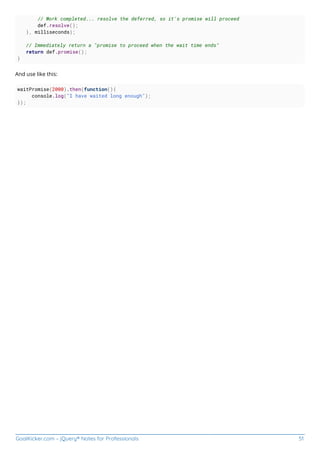 GoalKicker.com – jQuery® Notes for Professionals 51
// Work completed... resolve the deferred, so it's promise will proceed
def.resolve();
}, milliseconds);
// Immediately return a "promise to proceed when the wait time ends"
return def.promise();
}
And use like this:
waitPromise(2000).then(function(){
console.log("I have waited long enough");
});
 