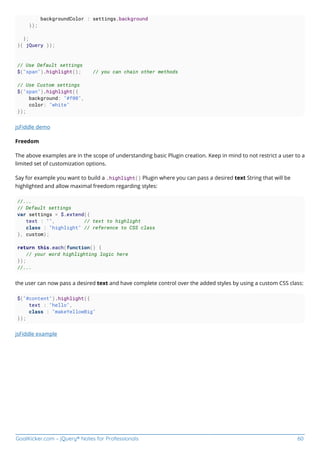 GoalKicker.com – jQuery® Notes for Professionals 60
backgroundColor : settings.background
});
};
}( jQuery ));
// Use Default settings
$("span").highlight(); // you can chain other methods
// Use Custom settings
$("span").highlight({
background: "#f00",
color: "white"
});
jsFiddle demo
Freedom
The above examples are in the scope of understanding basic Plugin creation. Keep in mind to not restrict a user to a
limited set of customization options.
Say for example you want to build a .highlight() Plugin where you can pass a desired text String that will be
highlighted and allow maximal freedom regarding styles:
//...
// Default settings
var settings = $.extend({
text : "", // text to highlight
class : "highlight" // reference to CSS class
}, custom);
return this.each(function() {
// your word highlighting logic here
});
//...
the user can now pass a desired text and have complete control over the added styles by using a custom CSS class:
$("#content").highlight({
text : "hello",
class : "makeYellowBig"
});
jsFiddle example
 