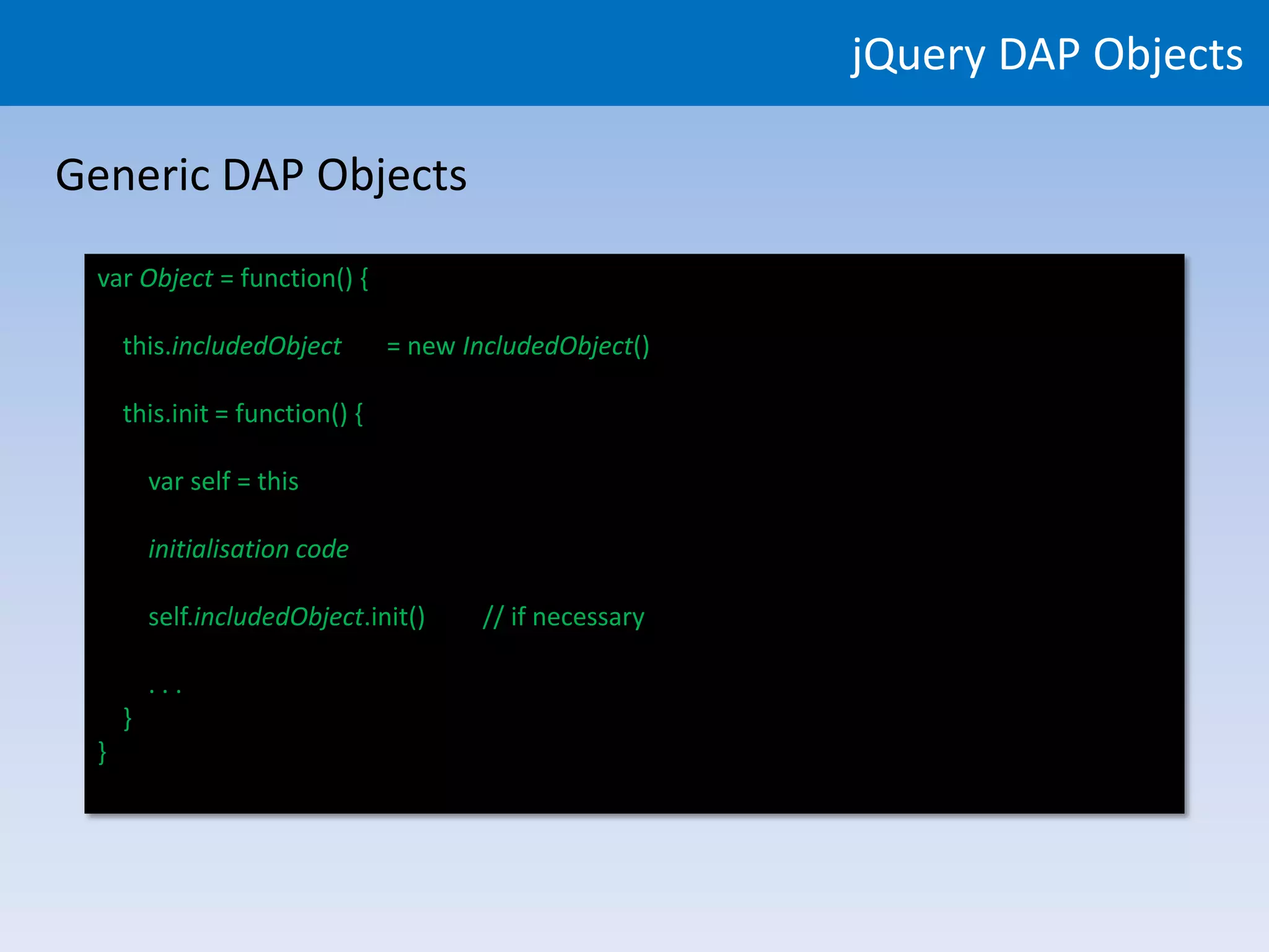 jQuery DAP Objects

Generic DAP Objects
 var Object = function() {

     this.includedObject        = new IncludedObject()

     this.init = function() {

         var self = this

         initialisation code

         self.includedObject.init()     // if necessary

         ...
     }
 }
 