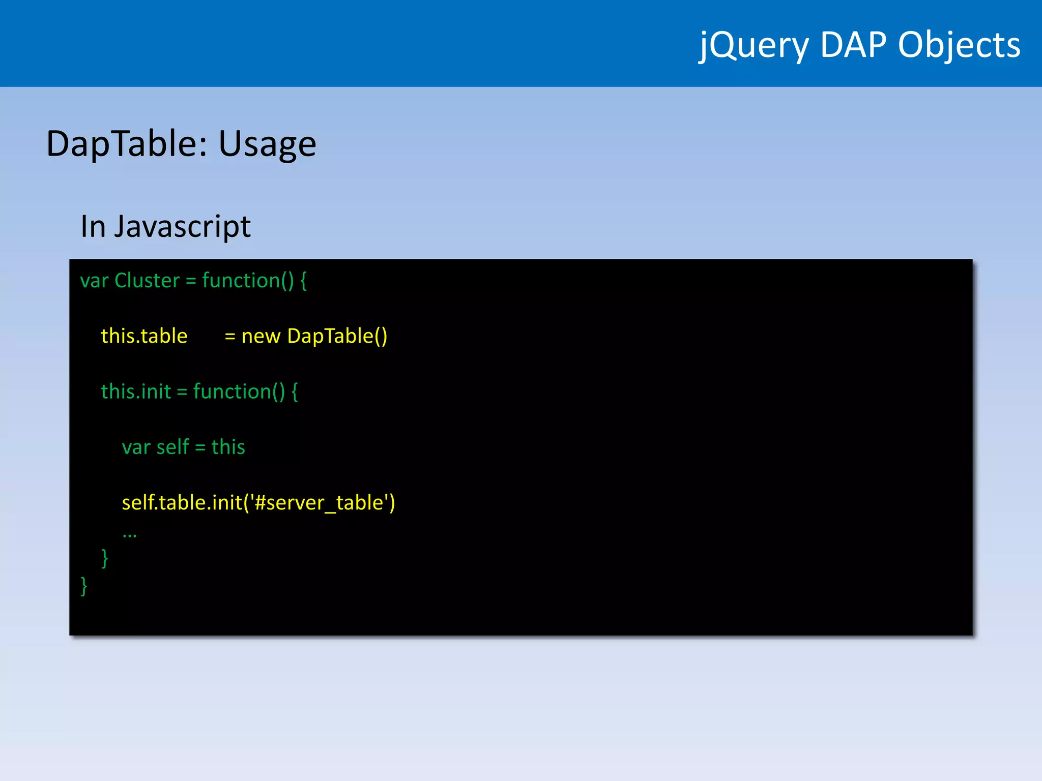 jQuery DAP Objects

DapTable: Usage

 In Javascript
 var Cluster = function() {

     this.table      = new DapTable()

     this.init = function() {

         var self = this

         self.table.init($('#server_table'))
         self.table.init('#server_table')
         …
     }
 }
 