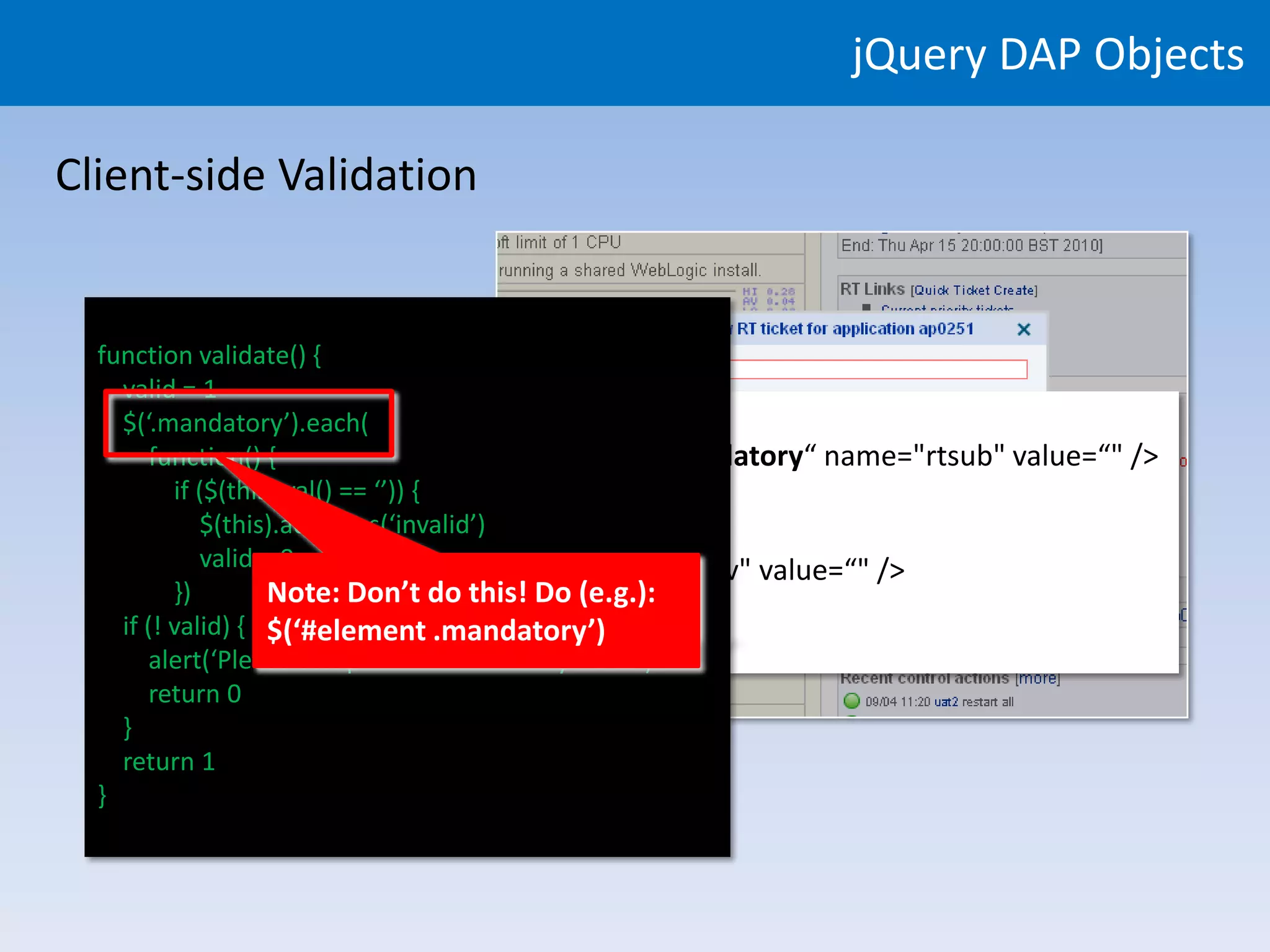 jQuery DAP Objects

Client-side Validation


  function validate() {
     valid = 1
    <div>
     $(‘.mandatory’).each(
         function() {id="rtsub" type="text" class="mandatory“ name="rtsub" value=“" />
             <input
            if ($(this).val() == ‘’)) {
           </div>
               $(this).addClass(‘invalid’)
           <div>
             <input=id="rtenv" type="text“ name="rtenv" value=“" />
               valid 0
           </div> Note: Don’t do this! Do (e.g.):
            })
     if (! valid) { $(‘#element .mandatory’)
           ...
         alert(‘Please complete all mandatory fields’)
         return 0
     }
     return 1
  }
 