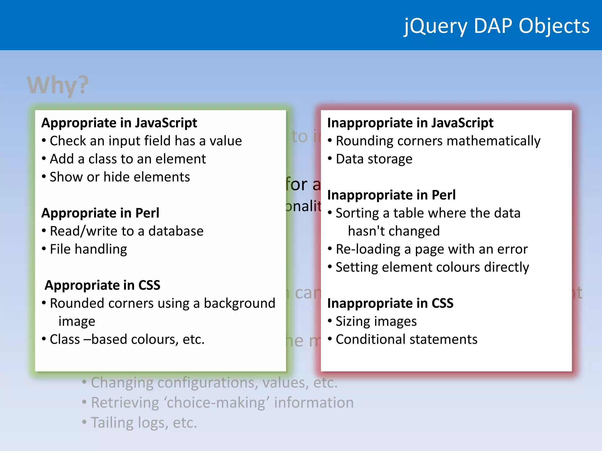jQuery DAP Objects

Why?
Appropriate in JavaScript                Inappropriate in JavaScript
  • Rich front-end functionality to
• Check an input field has a value     improve user experience
                                         • Rounding corners mathematically
• Add a class to an element              • Data storage
• Show or hide elements
 • Use appropriate languages for appropriate parts of the system
                                   Inappropriate in Perl
        • JavaScript
Appropriate in Perl for browser functionality Sorting a table where the data
                                             •
        • CSS to database
• Read/write forastyling                         hasn't changed
        • Perl for
• File handling server functionality         • Re-loading a page with an error
                                             • Setting element colours directly
 Appropriate in CSS
  • Avoid server-side work than can Inappropriate in CSS on the client
• Rounded corners using a background
                                             be done (quicker!)
    image                                    • Sizing images
  • Avoid re-loading pages ‘in the middle of a task’, e.g.:
• Class –based colours, etc.                 • Conditional statements
     • Validating input values
     • Changing configurations, values, etc.
     • Retrieving ‘choice-making’ information
     • Tailing logs, etc.
 