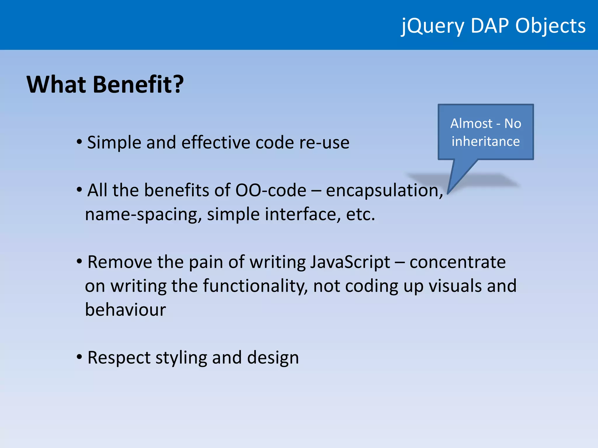 jQuery DAP Objects

What Benefit?
                                                     Almost - No
    • Simple and effective code re-use               inheritance


    • All the benefits of OO-code – encapsulation,
     name-spacing, simple interface, etc.

    • Remove the pain of writing JavaScript – concentrate
     on writing the functionality, not coding up visuals and
     behaviour

    • Respect styling and design
 