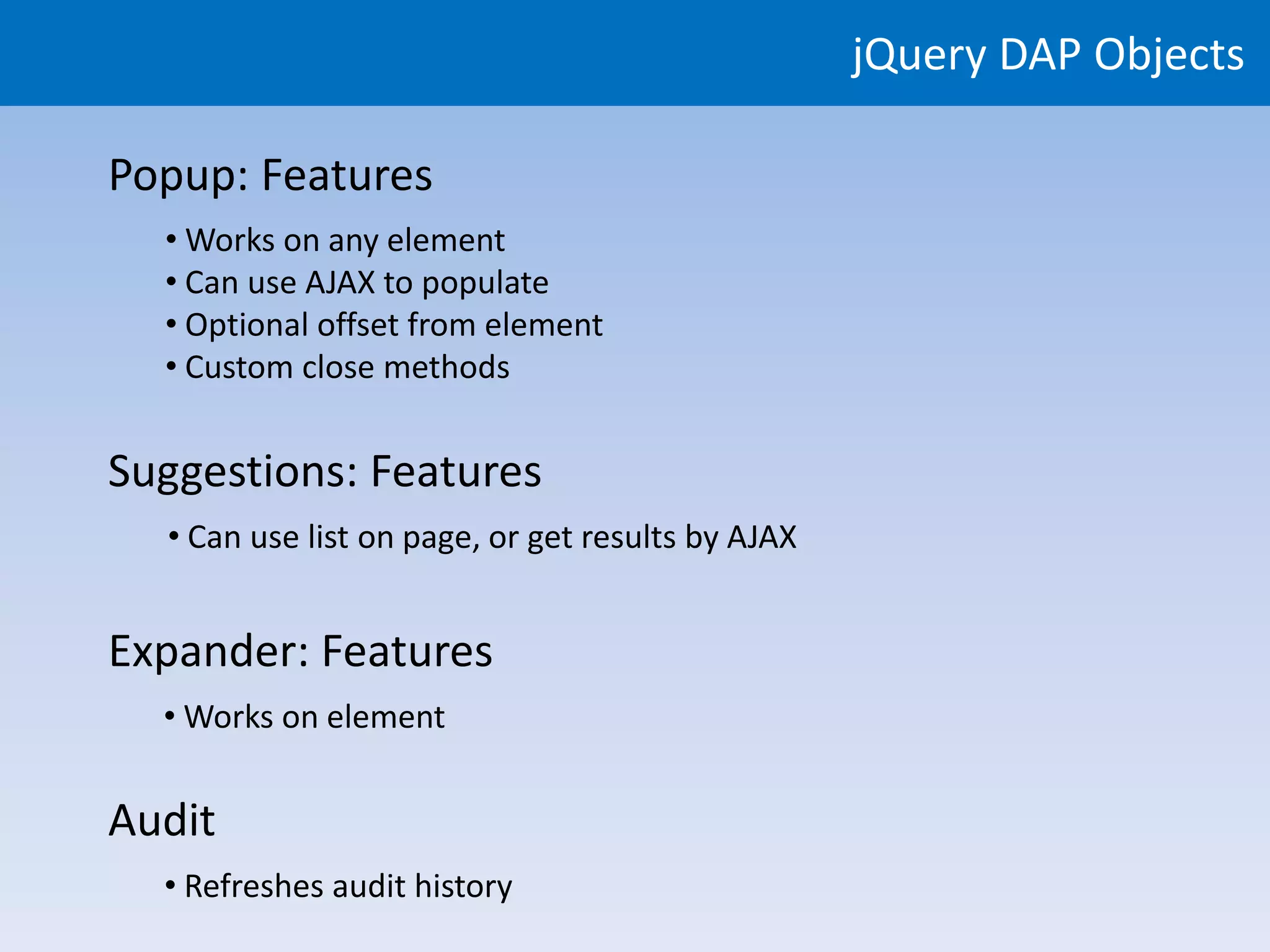 jQuery DAP Objects

Popup: Features
  • Works on any element
  • Can use AJAX to populate
  • Optional offset from element
  • Custom close methods


Suggestions: Features
  • Can use list on page, or get results by AJAX


Expander: Features
  • Works on element


Audit
  • Refreshes audit history
 