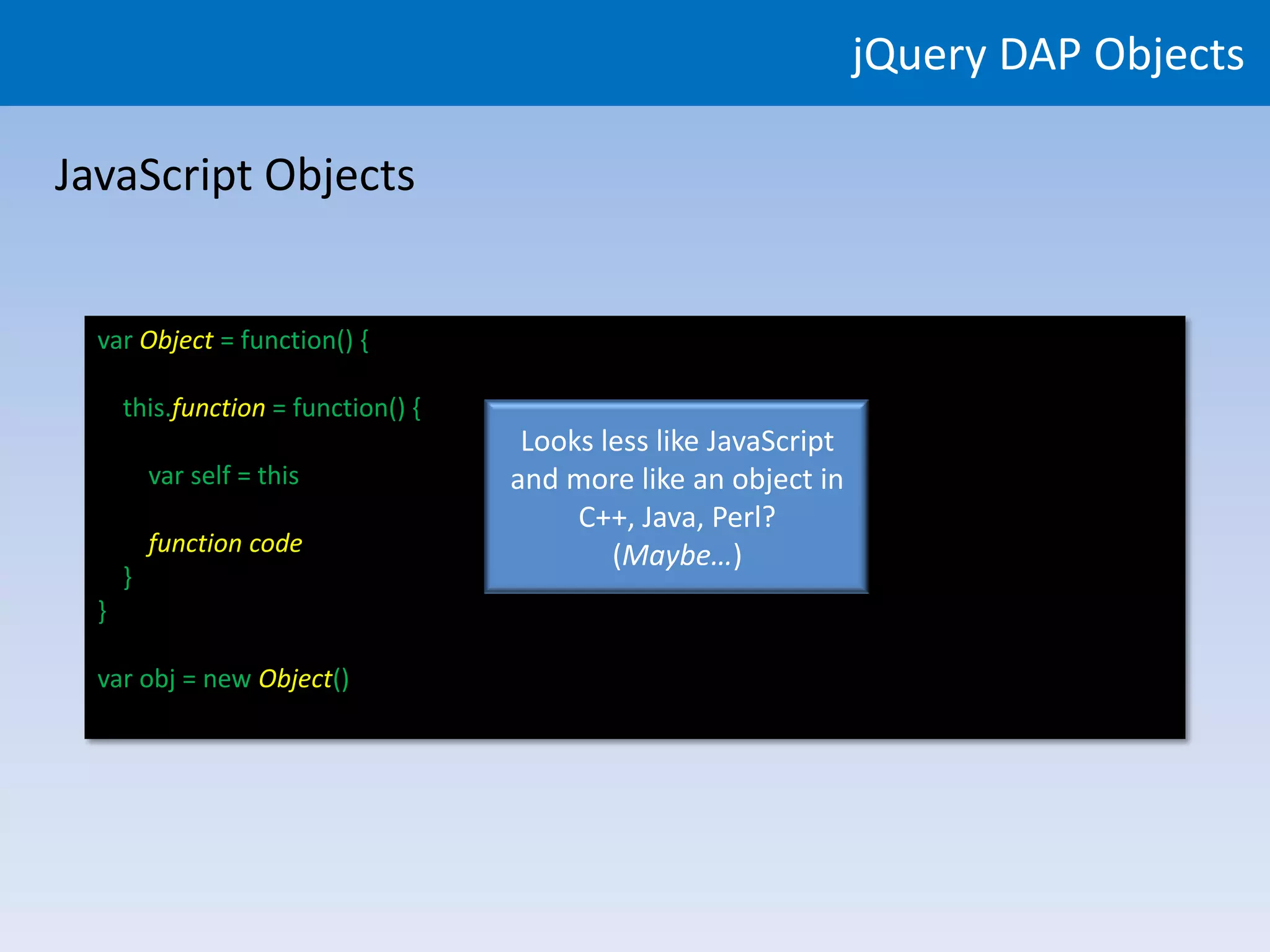jQuery DAP Objects

JavaScript Objects


  var Object = function() {

      this.function = function() {
                                      Looks less like JavaScript
          var self = this            and more like an object in
                                          C++, Java, Perl?
          function code                      (Maybe…)
      }
  }

  var obj = new Object()
 