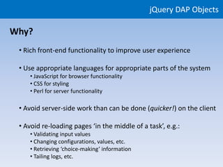 jQuery DAP Objects

Why?
 • Rich front-end functionality to improve user experience

 • Use appropriate languages for appropriate parts of the system
    • JavaScript for browser functionality
    • CSS for styling
    • Perl for server functionality

 • Avoid server-side work than can be done (quicker!) on the client

 • Avoid re-loading pages ‘in the middle of a task’, e.g.:
    • Validating input values
    • Changing configurations, values, etc.
    • Retrieving ‘choice-making’ information
    • Tailing logs, etc.
 