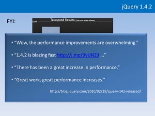 jQuery 1.4.2

FYI:


  • “Wow, the performance improvements are overwhelming.”

  • “1.4.2 is blazing fast http://j.mp/9yUNZ9 ...”

  • “There has been a great increase in performance.”

  • “Great work, great performance increases.”

                     http://blog.jquery.com/2010/02/19/jquery-142-released/
 