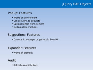 jQuery DAP Objects

Popup: Features
  • Works on any element
  • Can use AJAX to populate
  • Optional offset from element
  • Custom close methods


Suggestions: Features
  • Can use list on page, or get results by AJAX


Expander: Features
  • Works on element


Audit
  • Refreshes audit history
 