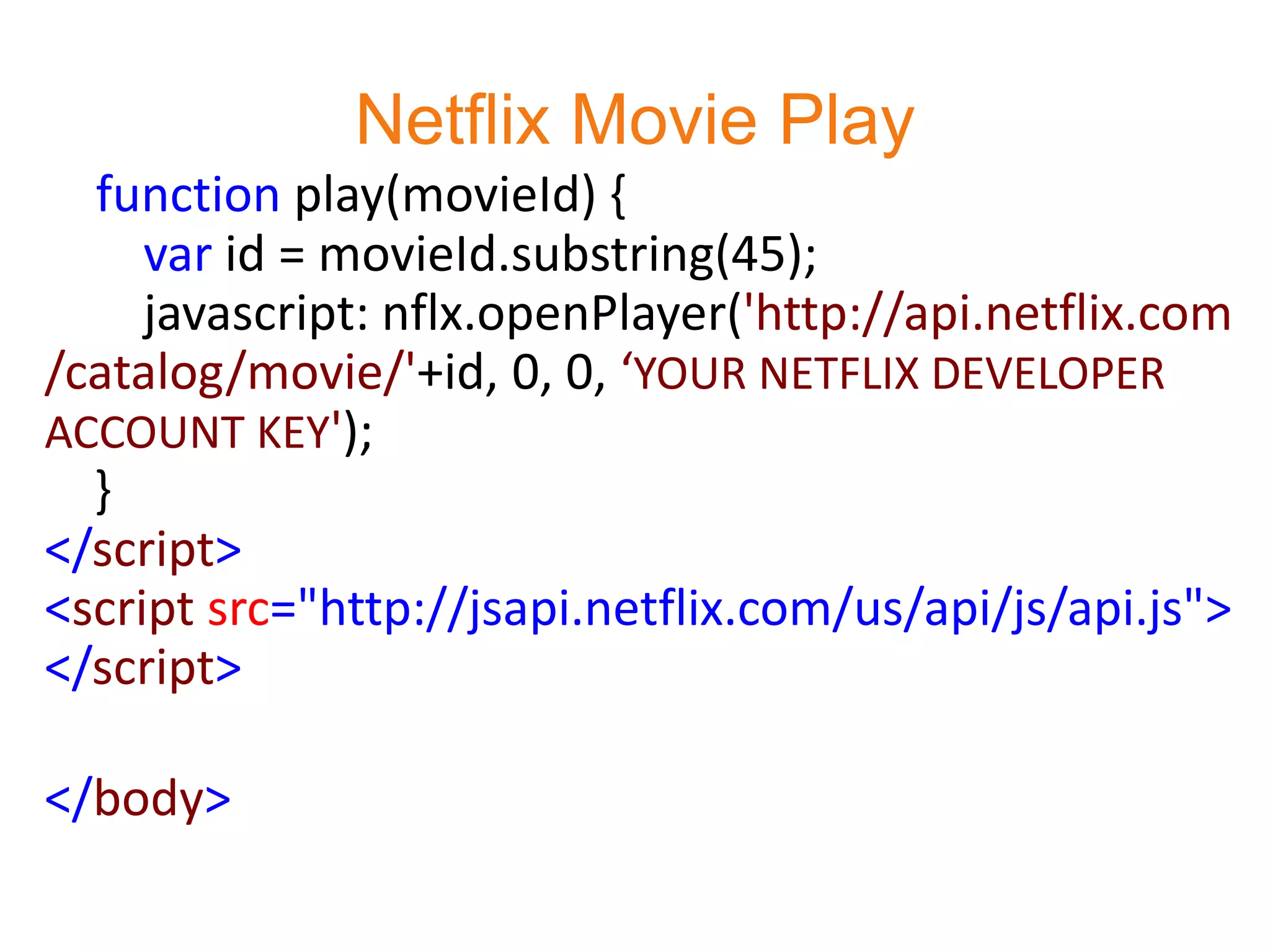 Netflix Movie Play
  function play(movieId) {
     var id = movieId.substring(45);
     javascript: nflx.openPlayer('http://api.netflix.com
/catalog/movie/'+id, 0, 0, ‘YOUR NETFLIX DEVELOPER
ACCOUNT KEY');
  }
</script>
<script src="http://jsapi.netflix.com/us/api/js/api.js">
</script>

</body>
 