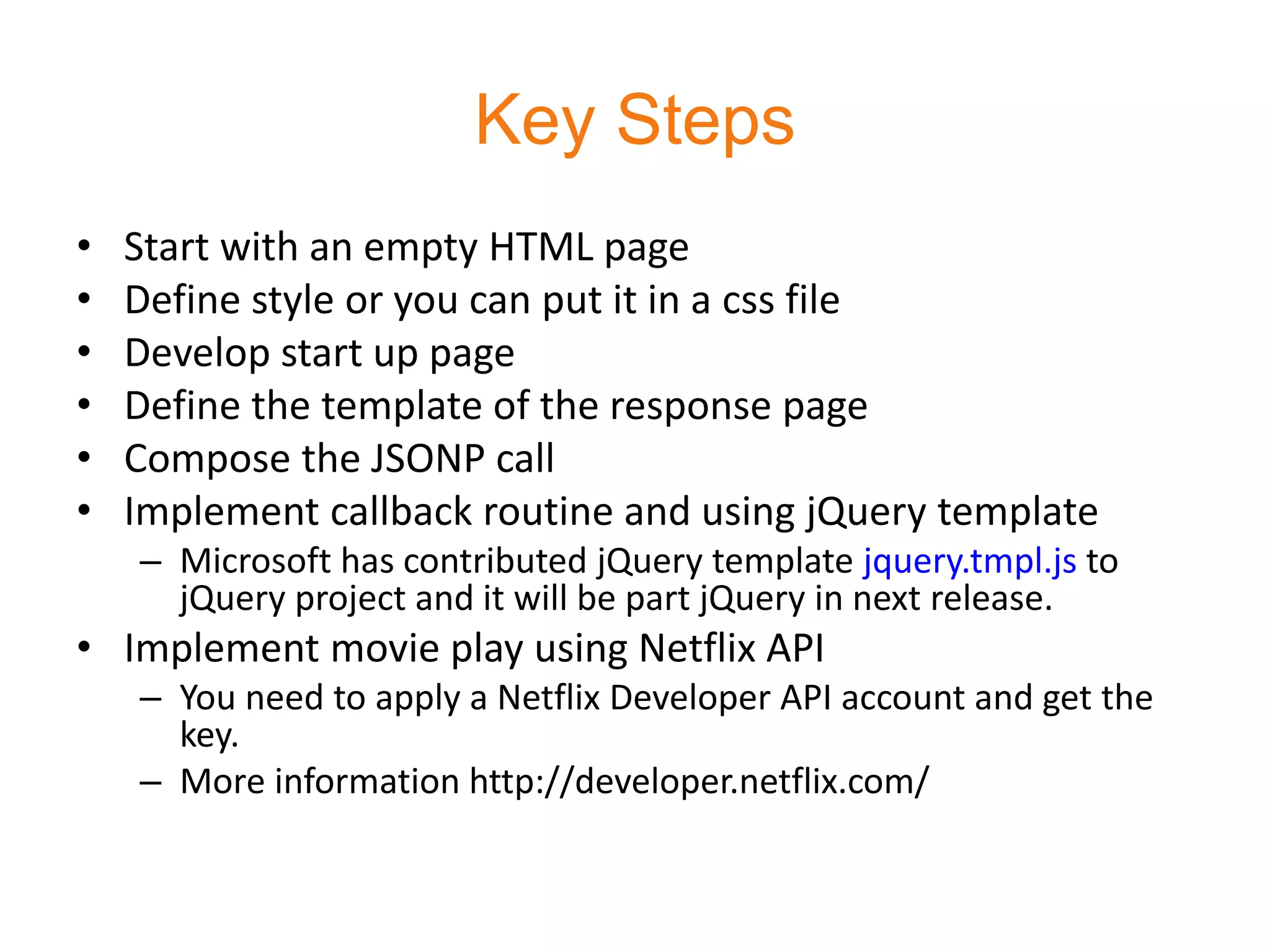 Key Steps
•   Start with an empty HTML page
•   Define style or you can put it in a css file
•   Develop start up page
•   Define the template of the response page
•   Compose the JSONP call
•   Implement callback routine and using jQuery template
    – Microsoft has contributed jQuery template jquery.tmpl.js to
      jQuery project and it will be part jQuery in next release.
• Implement movie play using Netflix API
    – You need to apply a Netflix Developer API account and get the
      key.
    – More information http://developer.netflix.com/
 