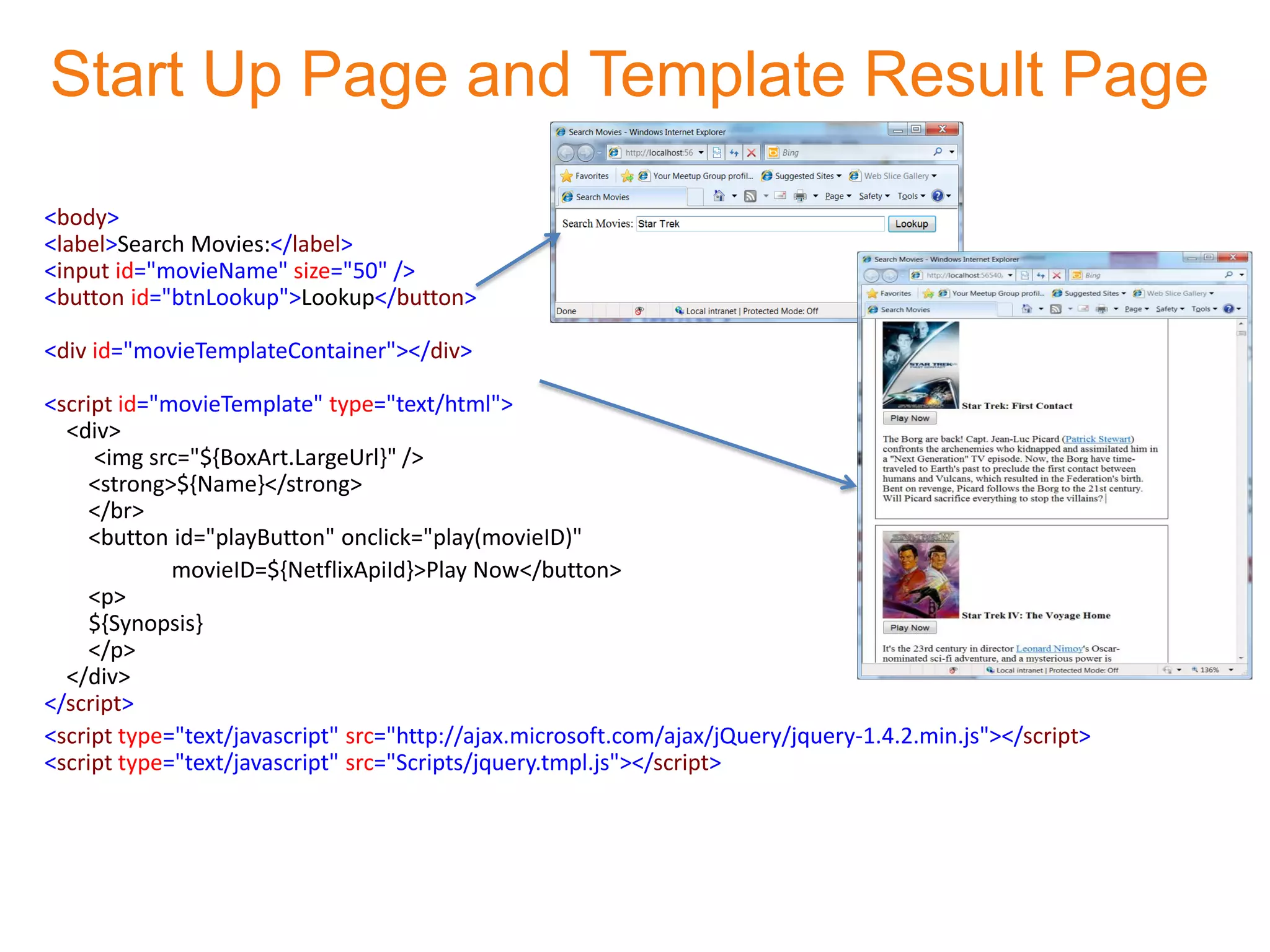 Start Up Page and Template Result Page

<body>
<label>Search Movies:</label>
<input id="movieName" size="50" />
<button id="btnLookup">Lookup</button>

<div id="movieTemplateContainer"></div>

<script id="movieTemplate" type="text/html">
  <div>
     <img src="${BoxArt.LargeUrl}" />
     <strong>${Name}</strong>
     </br>
     <button id="playButton" onclick="play(movieID)"
             movieID=${NetflixApiId}>Play Now</button>
     <p>
     ${Synopsis}
     </p>
  </div>
</script>
<script type="text/javascript" src="http://ajax.microsoft.com/ajax/jQuery/jquery-1.4.2.min.js"></script>
<script type="text/javascript" src="Scripts/jquery.tmpl.js"></script>
 