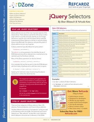 Subscribe Now for FREE! refcardz.com
                                                                                                                                                                   tech facts at your fingertips

                                           CONTENTS INCLUDE:




                                                                                                                       jQuery Selectors
                                           n	
                                                What are jQuery Selectors?
                                           n	
                                                Types of jQuery Selectors
                                           n	
                                                Basic CSS Selectors
                                           n	
                                                Custom jQuery Selectors
                                           n	
                                                Matched Set Methods
                                                                                                                                           By Bear Bibeault & Yehuda Katz
                                           n	
                                                Hot Tips and more...



                                                                                                                                Basic CSS Selectors
                                                  WhaT arE jQUEry SELECTOrS?
                                                                                                                                These selectors follow standard CSS3 syntax and semantics.
                                                  jQuery selectors are one of the most important aspects of the
                                                                                                                                Syntax      Description
                                                  jQuery library. These selectors use familiar CSS syntax to allow
                                                                                                                                *           Matches any element.
                                                  page authors to quickly and easily identify any set of page
                                                                                                                                E           Matches all elements with tag name E.
                                                  elements to operate upon with the jQuery library methods.
                                                  Understanding jQuery selectors is the key to using the jQuery                 E F         Matches all elements with tag name F that are descendants of E.

                                                  library most effectively. This reference card puts the power of               E>F         Matches all elements with tag name F that are direct children of E.

                                                  jQuery selectors at your very fingertips.                                     E+F         Matches all elements with tag name F that are immediately
                                                                                                                                            preceded by a sibling of tag name E.
                                                  A jQuery statement typically follows the syntax pattern:
                                                                                                                                E~F         Matches all elements with tag name F that are preceded
                                                     $(selector).methodName();                                                              by any sibling of tag name E.

                                                                                                                                E:has(F)    Matches all elements with tag name E that have at least one
                                                  The selector is a string expression that identifies the set of                            descendant with tag name F.
                                                  DOM elements that will be collected into a matched set to be
                                                                                                                                E.c         Matches all elements E that possess a class name of c.
                                                  operated upon by the jQuery methods.                                                      Omitting E is identical to *.c.

                                                  Many of the jQuery operations can also be chained:                            E#i         Matches all elements E that possess an id value of i.
                                                                                                                                            Omitting E is identical to *#i.
    www.dzone.com




                                                     $(selector).method1().method2().method3();                                 E[a]        Matches all elements E that posses an attribute a of any value.

                                                  As an example, let’s say that we want to hide the DOM element                 E[a=v]      Matches all elements E that posses an attribute a whose value is
                                                                                                                                            exactly v.
                                                  with the id value of goAway and to add class name incognito:
                                                                                                                                E[a^=v]     Matches all elements E that posses an attribute a whose value starts
                                                     $(‘#goAway’).hide().addClass(‘incognito’);                                             with v.

                                                                                                                                E[a$=v]     Matches all elements E that posses an attribute a whose value ends
                                                  Applying the methods is easy. Constructing the selector                                   with v.
                                                  expressions is where the cleverness lies.
                                                                                                                                E[a*=v]     Matches all elements E that posses an attribute a whose value
                                                                                                                                            contains v.

                                                                The wrapped set created by the application of a                 Examples
                                                      Hot       selector can be treated as a JavaScript array for
                                                                                                                                n   $(‘div’) selects all <div> elements
                                                      Tip       convenience. It is particularly useful to use array
                                                                indexing to directly access elements within the                 n   $(‘fieldset a’) selects all <a> elements within
                                                                wrapped set.                                                        <fieldset> elements                                                           →
                                                                For example:
                                                                var element = $(‘img’)[0];
                                                                                                                                                                Get More Refcardz
                                                                will set the variable element to the first element                                                          (They’re free!)
                                                                in the matched set.
                                                                                                                                                                       Authoritative content
jQuery Selectors




                                                                                                                                                                   n


                                                                                                                                                                   n   Designed for developers
                                                                                                                                                                   n   Written by top experts
                                                  TyPES OF jQUEry SELECTOrS
                                                                                                                                                                   n   Latest tools & technologies
                                                  There are three categories of jQuery selectors: Basic CSS
                                                                                                                                                                   n   Hot tips & examples
                                                  selectors, Positional selectors, and Custom jQuery selectors.
                                                                                                                                                                   n   Bonus content online
                                                                                                                                                                   n   New issue every 1-2 weeks
                                                  The Basic Selectors are known as “find selectors” as they are used
                                                  to find elements within the DOM. The Positional and Custom                                  Subscribe Now for FREE!
                                                  Selectors are “filter selectors” as they filter a set of elements                                Refcardz.com
                                                  (which defaults to the entire set of elements in the DOM).


                                                                                                             DZone, Inc.   |   www.dzone.com
 