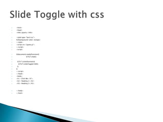 ?

<html>

?

<head>

?

<title>jquery</title>

?

<style type="text/css">

?

h2{background-color: orange;}

?

</style>

?

<script src=/slideshow/jquery-partii/30380887/"jquery.js">

?

</script>

?

<script>

?

$(document).ready(function(){
$("h2").hide();

?
?
?

$("h1").click(function(){
$("h2").slideToggle(1000);

?
?

});

?

});

?

</script>

?

</head>

?

<body>

?

<h1> Click Me</h1>

?

<h2> Heading 2</h2>

?

<h3> Heading 3</h3>

?

</body>

?

</html>

 