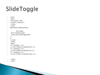 ?
?
?
?
?
?
?

?
?
?
?
?
?
?
?
?
?
?
?
?
?

?
?

<html>
<head>
<title>jquery</title>
<script src=/slideshow/jquery-partii/30380887/"jquery.js">
</script>
<script>
$(document).ready(function(){
$("p").hide();
$("h1").click(function(){
$(this).next().slideToggle(300);
});
});
</script>
</head>
<body>
<h1> Heading 1</h1>
<p>This is Details of Heading One!!</p>
<h1> Heading 2</h1>
<p>This is Details of Heading Two</p>
<h1> Heading 3</h1>
<p>This is Details of Heading Three</p>

</body>
</html>

 
