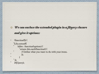 We can enclose the extended plugin in a jQuery closure and give it options: (function($) { $.fn.extend({ hilite : function(options) { return this.each(function() {   // Define what you want to do with your items.   });   } }); })(jQuery); 