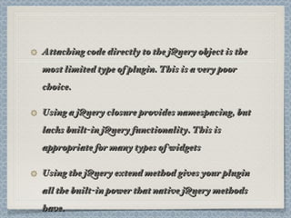 Attaching code directly to the jQuery object is the most limited type of plugin. This is a very poor choice. Using a jQuery closure provides namespacing, but lacks built-in jQuery functionality. This is appropriate for many types of widgets Using the jQuery extend method gives your plugin all the built-in power that native jQuery methods have. 