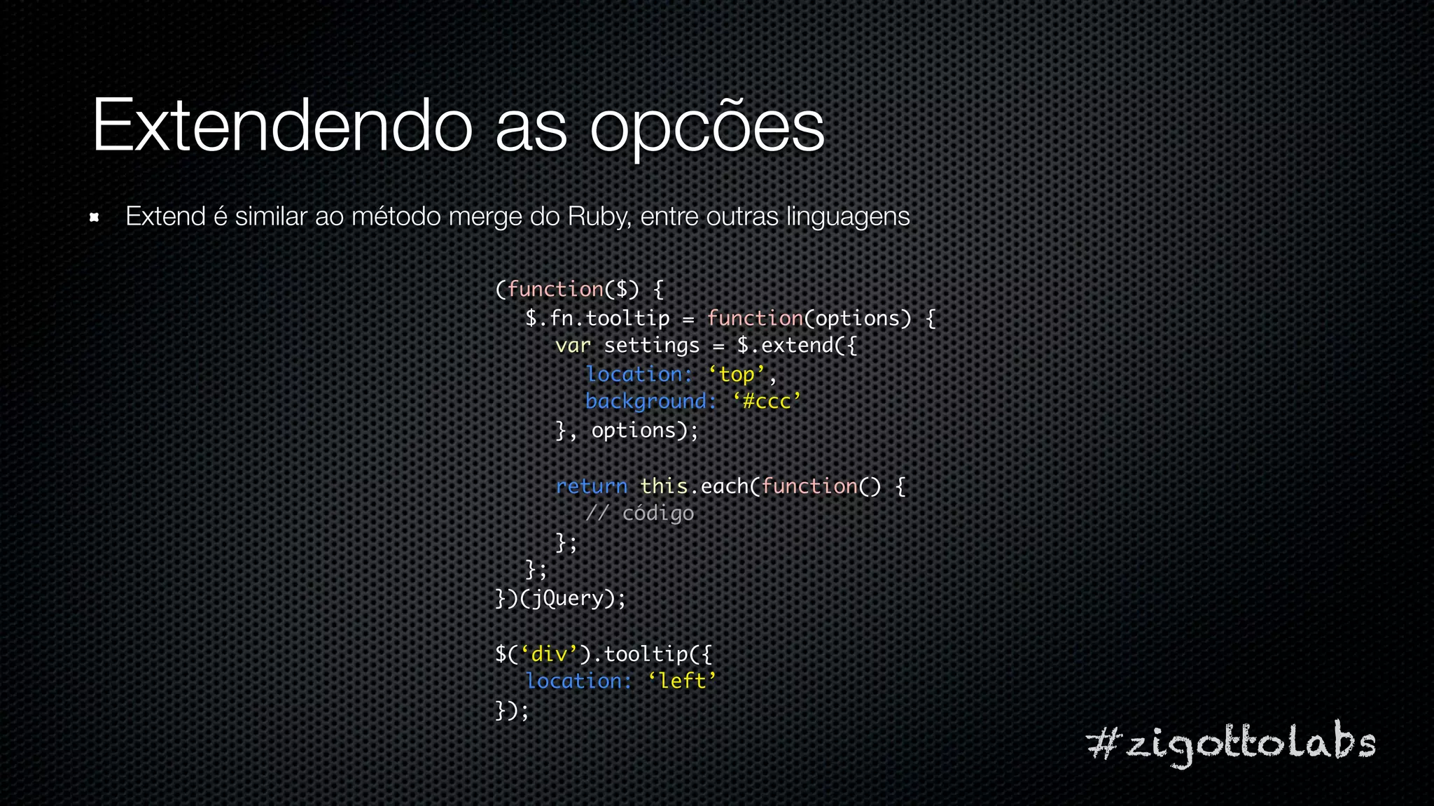 Extendendo as opcões
Extend é similar ao método merge do Ruby, entre outras linguagens

                              (function($) {
                                $.fn.tooltip = function(options) {
                                   var settings = $.extend({
                                     location: ‘top’,
                                     background: ‘#ccc’
                                   }, options);

                                   return this.each(function() {
                                      // código
                                   };
                                };
                              })(jQuery);

                              $(‘div’).tooltip({
                                location: ‘left’
                              });
                                                                     #zigottolabs
 
