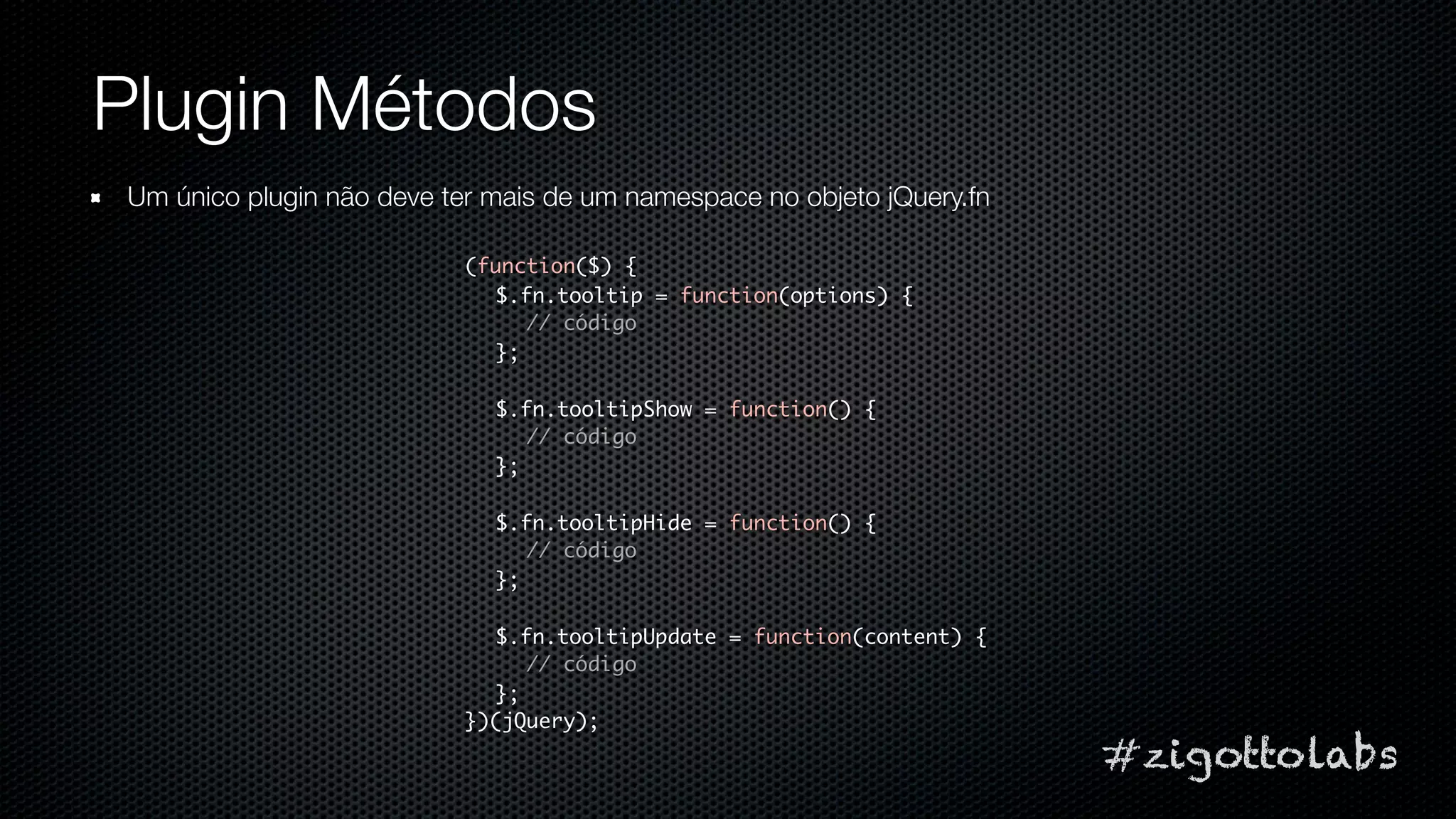 Plugin Métodos
Um único plugin não deve ter mais de um namespace no objeto jQuery.fn

                          (function($) {
                            $.fn.tooltip = function(options) {
                               // código
                            };

                             $.fn.tooltipShow = function() {
                                // código
                             };

                             $.fn.tooltipHide = function() {
                                // código
                             };

                            $.fn.tooltipUpdate = function(content) {
                               // código
                            };
                          })(jQuery);
                                                                        #zigottolabs
 