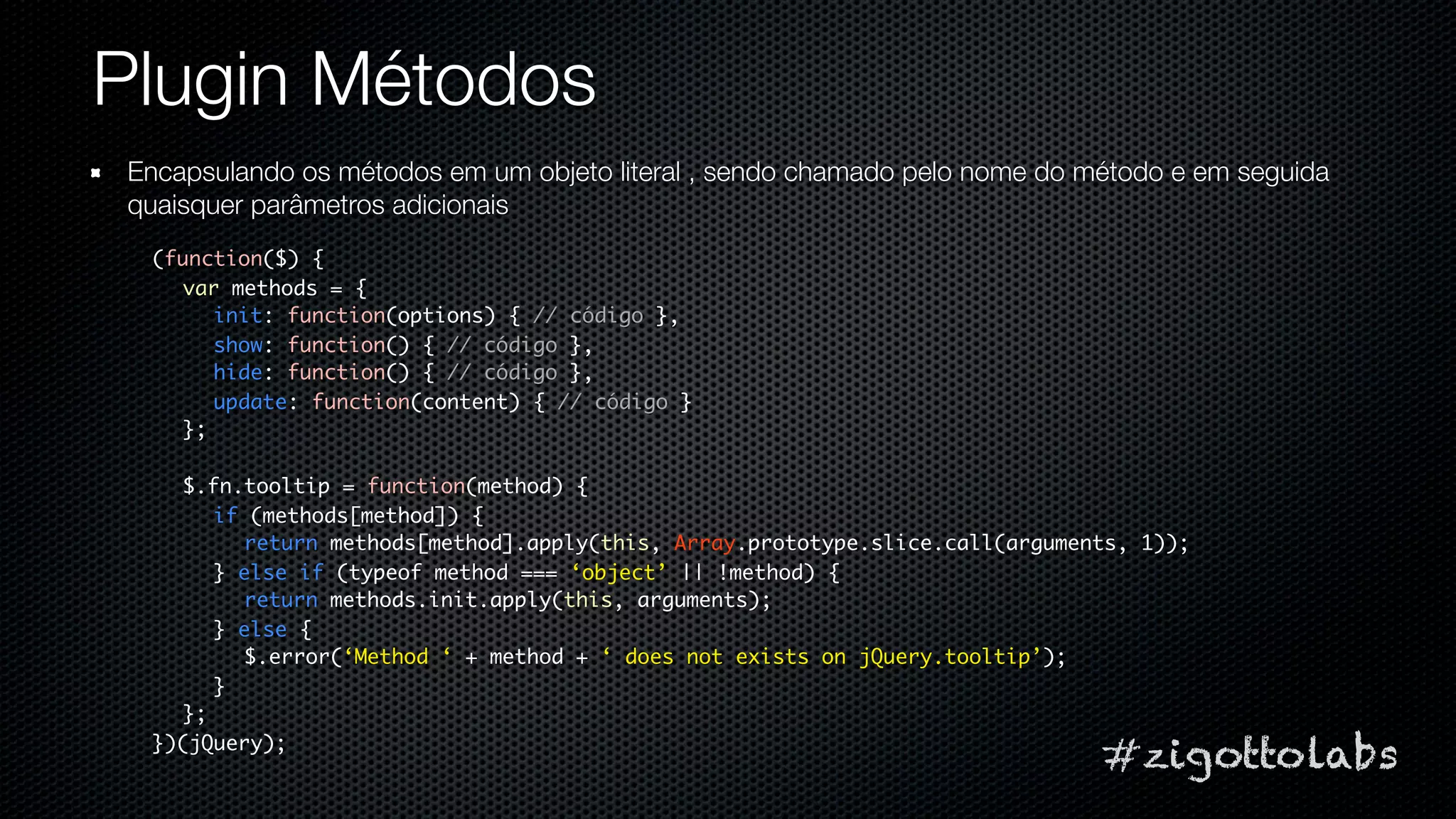 Plugin Métodos
Encapsulando os métodos em um objeto literal , sendo chamado pelo nome do método e em seguida
quaisquer parâmetros adicionais
 (function($) {
   var methods = {
      init: function(options) { // código },
      show: function() { // código },
      hide: function() { // código },
      update: function(content) { // código }
   };

   $.fn.tooltip = function(method) {
      if (methods[method]) {
        return methods[method].apply(this, Array.prototype.slice.call(arguments, 1));
      } else if (typeof method === ‘object’ || !method) {
        return methods.init.apply(this, arguments);
      } else {
        $.error(‘Method ‘ + method + ‘ does not exists on jQuery.tooltip’);
      }
   };
 })(jQuery);
                                                                             #zigottolabs
 