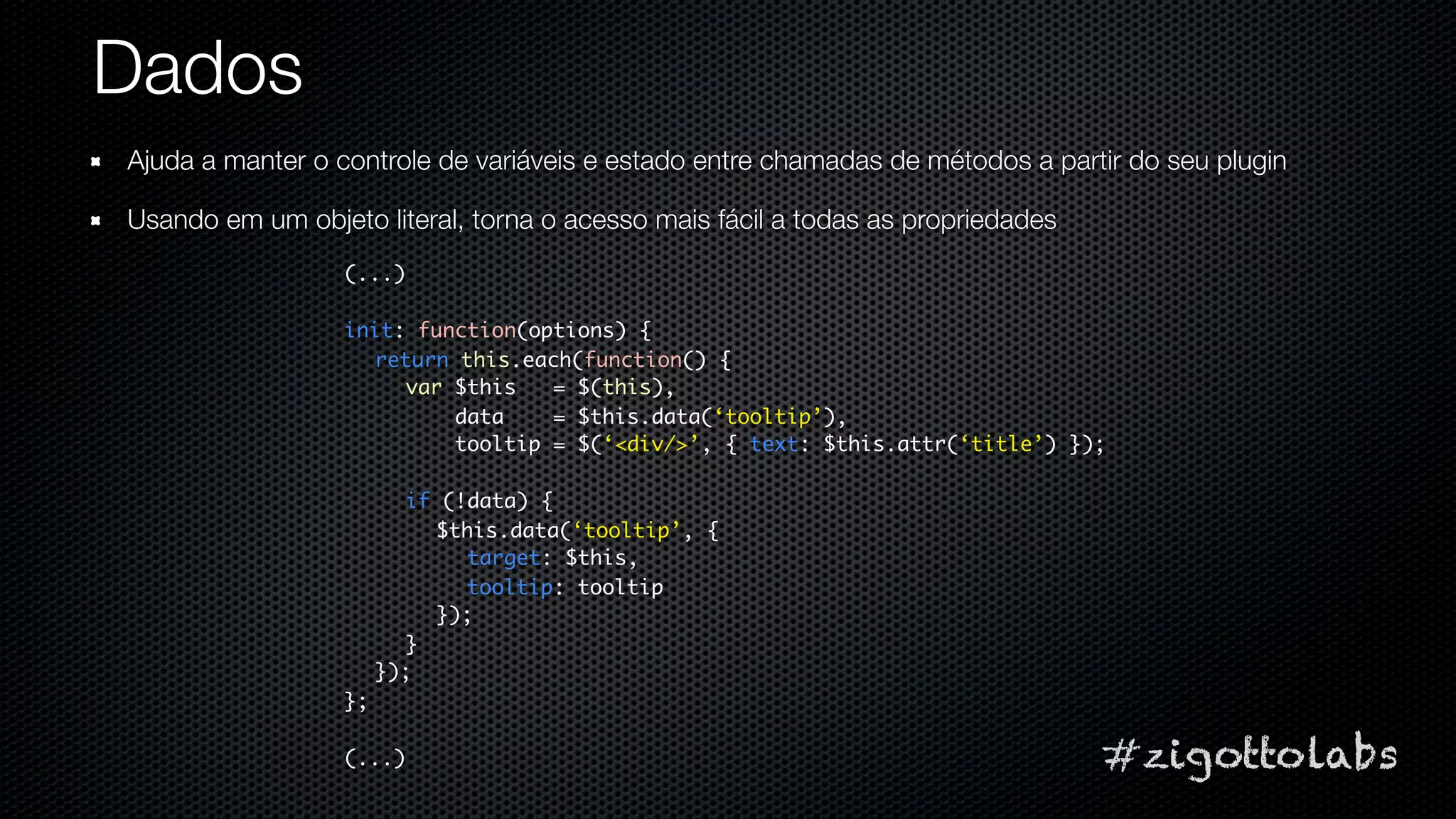 Dados
Ajuda a manter o controle de variáveis e estado entre chamadas de métodos a partir do seu plugin

Usando em um objeto literal, torna o acesso mais fácil a todas as propriedades
                  (...)

                  init: function(options) {
                    return this.each(function() {
                       var $this   = $(this),
                           data    = $this.data(‘tooltip’),
                           tooltip = $(‘<div/>’, { text: $this.attr(‘title’) });

                         if (!data) {
                           $this.data(‘tooltip’, {
                              target: $this,
                              tooltip: tooltip
                           });
                         }
                       });
                  };

                  (...)                                                          #zigottolabs
 