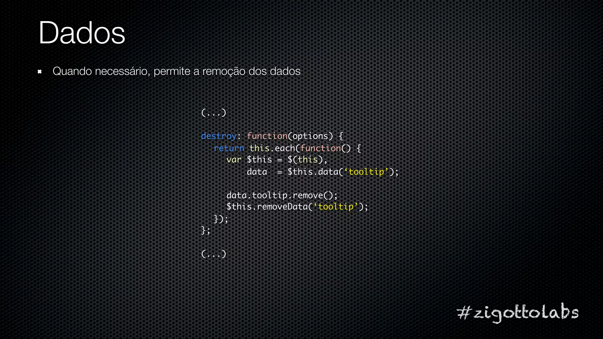 Dados
Quando necessário, permite a remoção dos dados


                           (...)

                           destroy: function(options) {
                             return this.each(function() {
                                var $this = $(this),
                                    data = $this.data(‘tooltip’);

                                  data.tooltip.remove();
                                  $this.removeData(‘tooltip’);
                                });
                           };

                           (...)




                                                                    #zigottolabs
 