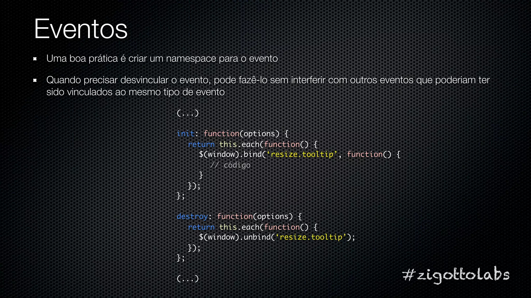 Eventos
Uma boa prática é criar um namespace para o evento

Quando precisar desvincular o evento, pode fazê-lo sem interferir com outros eventos que poderiam ter
sido vinculados ao mesmo tipo de evento

                             (...)

                             init: function(options) {
                                return this.each(function() {
                                  $(window).bind(‘resize.tooltip’, function() {
                                     // código
                                  }
                                });
                             };

                             destroy: function(options) {
                                return this.each(function() {
                                  $(window).unbind(‘resize.tooltip’);
                                });
                             };

                             (...)                                                #zigottolabs
 