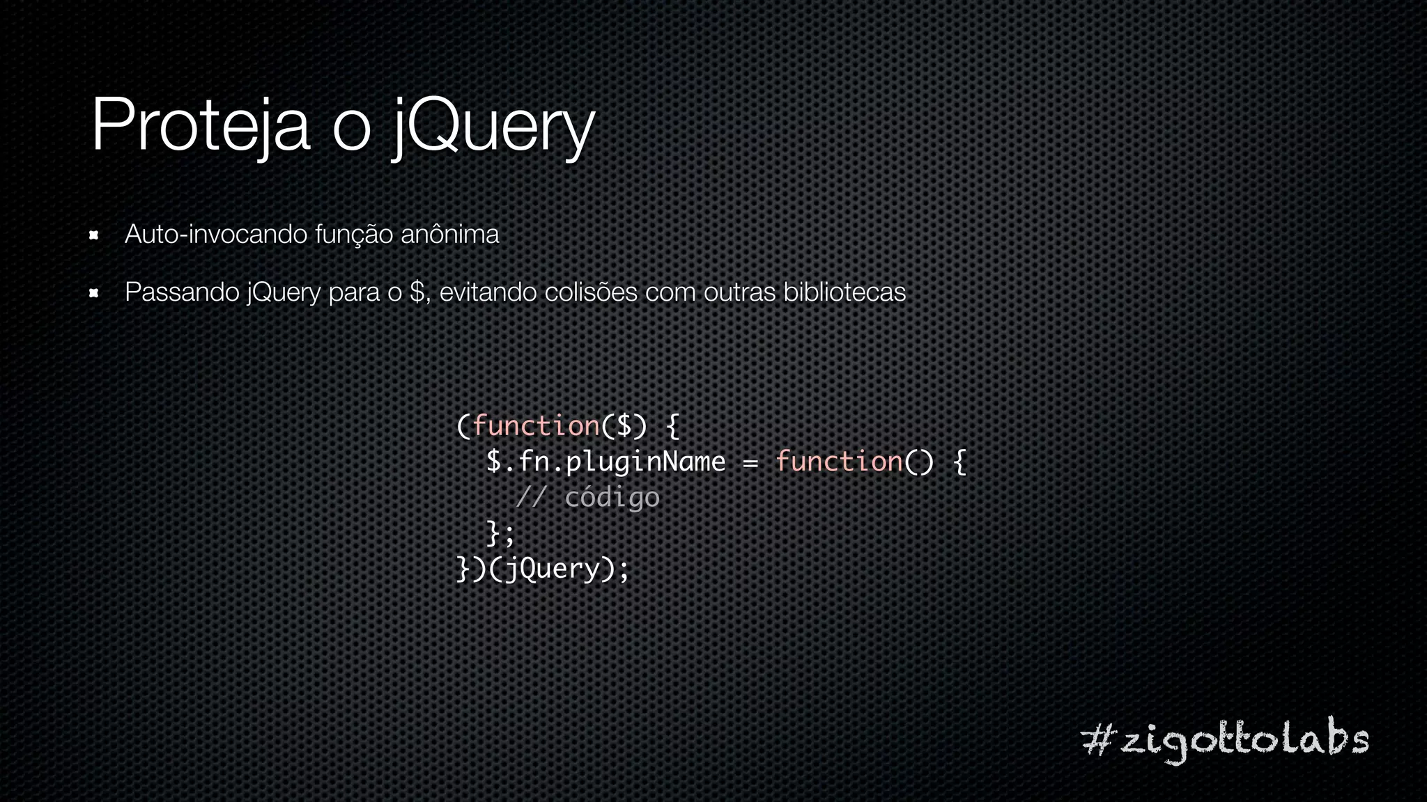 Proteja o jQuery
 Auto-invocando função anônima

 Passando jQuery para o $, evitando colisões com outras bibliotecas




                            (function($) {
                              $.fn.pluginName = function() {
                                // código
                              };
                            })(jQuery);




                                                                      #zigottolabs
 