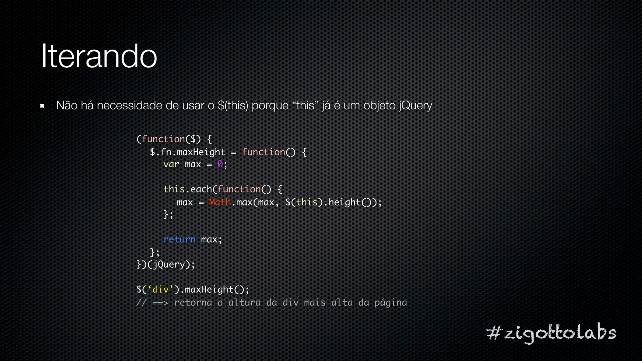 Iterando
 Não há necessidade de usar o $(this) porque “this” já é um objeto jQuery

                (function($) {
                  $.fn.maxHeight = function() {
                     var max = 0;

                     this.each(function() {
                        max = Math.max(max, $(this).height());
                     };

                     return max;
                  };
                })(jQuery);

                $(‘div’).maxHeight();
                // ==> retorna a altura da div mais alta da página


                                                                            #zigottolabs
 