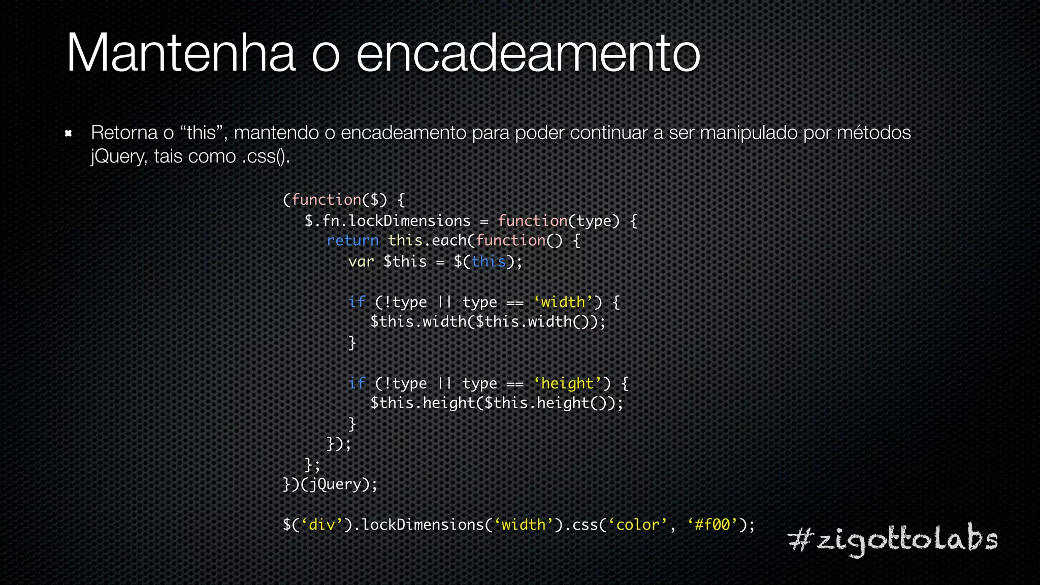 Mantenha o encadeamento
Retorna o “this”, mantendo o encadeamento para poder continuar a ser manipulado por métodos
jQuery, tais como .css().

                     (function($) {
                       $.fn.lockDimensions = function(type) {
                          return this.each(function() {
                            var $this = $(this);

                            if (!type || type == ‘width’) {
                              $this.width($this.width());
                            }

                            if (!type || type == ‘height’) {
                              $this.height($this.height());
                            }
                          });
                       };
                     })(jQuery);

                     $(‘div’).lockDimensions(‘width’).css(‘color’, ‘#f00’);
                                                                              #zigottolabs
 